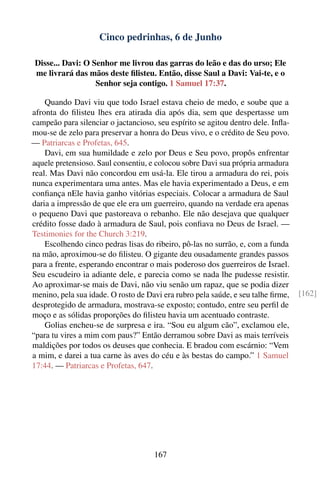 Cinco pedrinhas, 6 de Junho

 Disse... Davi: O Senhor me livrou das garras do leão e das do urso; Ele
 me livrará das mãos deste ﬁlisteu. Então, disse Saul a Davi: Vai-te, e o
                   Senhor seja contigo. 1 Samuel 17:37.

    Quando Davi viu que todo Israel estava cheio de medo, e soube que a
afronta do ﬁlisteu lhes era atirada dia após dia, sem que despertasse um
campeão para silenciar o jactancioso, seu espírito se agitou dentro dele. Inﬂa-
mou-se de zelo para preservar a honra do Deus vivo, e o crédito de Seu povo.
— Patriarcas e Profetas, 645.
    Davi, em sua humildade e zelo por Deus e Seu povo, propôs enfrentar
aquele pretensioso. Saul consentiu, e colocou sobre Davi sua própria armadura
real. Mas Davi não concordou em usá-la. Ele tirou a armadura do rei, pois
nunca experimentara uma antes. Mas ele havia experimentado a Deus, e em
conﬁança nEle havia ganho vitórias especiais. Colocar a armadura de Saul
daria a impressão de que ele era um guerreiro, quando na verdade era apenas
o pequeno Davi que pastoreava o rebanho. Ele não desejava que qualquer
crédito fosse dado à armadura de Saul, pois conﬁava no Deus de Israel. —
Testimonies for the Church 3:219.
    Escolhendo cinco pedras lisas do ribeiro, pô-las no surrão, e, com a funda
na mão, aproximou-se do ﬁlisteu. O gigante deu ousadamente grandes passos
para a frente, esperando encontrar o mais poderoso dos guerreiros de Israel.
Seu escudeiro ia adiante dele, e parecia como se nada lhe pudesse resistir.
Ao aproximar-se mais de Davi, não viu senão um rapaz, que se podia dizer
menino, pela sua idade. O rosto de Davi era rubro pela saúde, e seu talhe ﬁrme,   [162]
desprotegido de armadura, mostrava-se exposto; contudo, entre seu perﬁl de
moço e as sólidas proporções do ﬁlisteu havia um acentuado contraste.
    Golias encheu-se de surpresa e ira. “Sou eu algum cão”, exclamou ele,
“para tu vires a mim com paus?” Então derramou sobre Davi as mais terríveis
maldições por todos os deuses que conhecia. E bradou com escárnio: “Vem
a mim, e darei a tua carne às aves do céu e às bestas do campo.” 1 Samuel
17:44. — Patriarcas e Profetas, 647.




                                     167
 