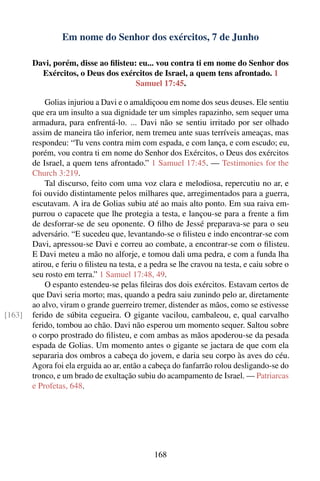 Em nome do Senhor dos exércitos, 7 de Junho

        Davi, porém, disse ao ﬁlisteu: eu... vou contra ti em nome do Senhor dos
          Exércitos, o Deus dos exércitos de Israel, a quem tens afrontado. 1
                                      Samuel 17:45.

            Golias injuriou a Davi e o amaldiçoou em nome dos seus deuses. Ele sentiu
        que era um insulto a sua dignidade ter um simples rapazinho, sem sequer uma
        armadura, para enfrentá-lo. ... Davi não se sentiu irritado por ser olhado
        assim de maneira tão inferior, nem tremeu ante suas terríveis ameaças, mas
        respondeu: “Tu vens contra mim com espada, e com lança, e com escudo; eu,
        porém, vou contra ti em nome do Senhor dos Exércitos, o Deus dos exércitos
        de Israel, a quem tens afrontado.” 1 Samuel 17:45. — Testimonies for the
        Church 3:219.
            Tal discurso, feito com uma voz clara e melodiosa, repercutiu no ar, e
        foi ouvido distintamente pelos milhares que, arregimentados para a guerra,
        escutavam. A ira de Golias subiu até ao mais alto ponto. Em sua raiva em-
        purrou o capacete que lhe protegia a testa, e lançou-se para a frente a ﬁm
        de desforrar-se de seu oponente. O ﬁlho de Jessé preparava-se para o seu
        adversário. “E sucedeu que, levantando-se o ﬁlisteu e indo encontrar-se com
        Davi, apressou-se Davi e correu ao combate, a encontrar-se com o ﬁlisteu.
        E Davi meteu a mão no alforje, e tomou dali uma pedra, e com a funda lha
        atirou, e feriu o ﬁlisteu na testa, e a pedra se lhe cravou na testa, e caiu sobre o
        seu rosto em terra.” 1 Samuel 17:48, 49.
            O espanto estendeu-se pelas ﬁleiras dos dois exércitos. Estavam certos de
        que Davi seria morto; mas, quando a pedra saiu zunindo pelo ar, diretamente
        ao alvo, viram o grande guerreiro tremer, distender as mãos, como se estivesse
[163]   ferido de súbita cegueira. O gigante vacilou, cambaleou, e, qual carvalho
        ferido, tombou ao chão. Davi não esperou um momento sequer. Saltou sobre
        o corpo prostrado do ﬁlisteu, e com ambas as mãos apoderou-se da pesada
        espada de Golias. Um momento antes o gigante se jactara de que com ela
        separaria dos ombros a cabeça do jovem, e daria seu corpo às aves do céu.
        Agora foi ela erguida ao ar, então a cabeça do fanfarrão rolou desligando-se do
        tronco, e um brado de exultação subiu do acampamento de Israel. — Patriarcas
        e Profetas, 648.




                                               168
 