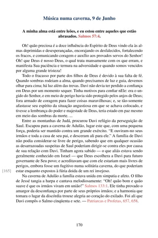 Música numa caverna, 9 de Junho

           A minha alma está entre leões, e eu estou entre aqueles que estão
                              abrasados. Salmos 57:4.

            Oh! quão preciosa é a doce inﬂuência do Espírito de Deus vindo ela às al-
        mas deprimidas e desesperançadas, encorajando os desfalecidos, fortalecendo
        os fracos, e comunicando coragem e auxílio aos provados servos do Senhor!
        Oh! que Deus é nosso Deus, o qual trata mansamente com os que erram, e
        manifesta Sua paciência e ternura na adversidade e quando somos vencidos
        por alguma grande tristeza!
            Todo o fracasso por parte dos ﬁlhos de Deus é devido à sua falta de fé.
        Quando sombras rodeiam a alma, quando precisamos de luz e guia, devemos
        olhar para cima; há luz além das trevas. Davi não devia ter perdido a conﬁança
        em Deus por um momento sequer. Tinha motivos para conﬁar nEle: era o un-
        gido do Senhor, e em meio de perigo havia sido protegido pelos anjos de Deus;
        fora armado de coragem para fazer coisas maravilhosas; e, se tão-somente
        afastasse seu espírito da situação angustiosa em que se achava colocado, e
        tivesse a lembrança do poder e majestade de Deus, teria estado em paz mesmo
        em meio das sombras da morte. ...
            Entre as montanhas de Judá, procurou Davi refúgio da perseguição de
        Saul. Escapou para a caverna de Adulão, lugar este que, com uma pequena
        força, poderia ser mantido contra um grande exército. “E ouviram-no seus
        irmãos e toda a casa de seu pai, e desceram ali para ele.” A família de Davi
        não podia considerar-se livre de perigo, sabendo que em qualquer ocasião
        as desarrazoadas suspeitas de Saul poderiam dirigir-se contra eles por causa
        de sua relação com Davi. Tinham agora sabido — o que aliás estava sendo
        geralmente conhecido em Israel — que Deus escolhera a Davi para futuro
        governante de Seu povo; e acreditavam que com ele estariam mais livres de
        perigos, embora fosse um fugitivo numa solitária caverna, do que poderiam
[165]   estar enquanto expostos à fúria doida de um rei invejoso.
            Na caverna de Adulão a família estava unida em simpatia e afeto. O ﬁlho
        de Jessé tangia a harpa e cantava melodiosamente: “Oh! quão bom e quão
        suave é que os irmãos vivam em união!” Salmos 133:1. Ele tinha provado o
        amargor da desconﬁança por parte de seus próprios irmãos; e a harmonia que
        tomara o lugar da discórdia trouxe alegria ao coração do exilado. Foi ali que
        Davi compôs o Salmo cinqüenta e sete. — Patriarcas e Profetas, 657, 658.




                                            170
 