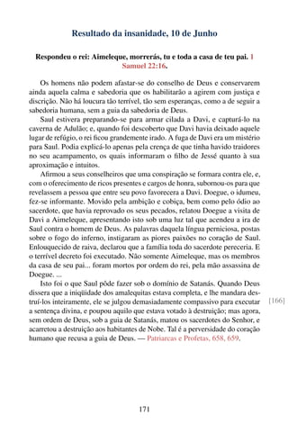 Resultado da insanidade, 10 de Junho

  Respondeu o rei: Aimeleque, morrerás, tu e toda a casa de teu pai. 1
                           Samuel 22:16.

    Os homens não podem afastar-se do conselho de Deus e conservarem
ainda aquela calma e sabedoria que os habilitarão a agirem com justiça e
discrição. Não há loucura tão terrível, tão sem esperanças, como a de seguir a
sabedoria humana, sem a guia da sabedoria de Deus.
    Saul estivera preparando-se para armar cilada a Davi, e capturá-lo na
caverna de Adulão; e, quando foi descoberto que Davi havia deixado aquele
lugar de refúgio, o rei ﬁcou grandemente irado. A fuga de Davi era um mistério
para Saul. Podia explicá-lo apenas pela crença de que tinha havido traidores
no seu acampamento, os quais informaram o ﬁlho de Jessé quanto à sua
aproximação e intuitos.
    Aﬁrmou a seus conselheiros que uma conspiração se formara contra ele, e,
com o oferecimento de ricos presentes e cargos de honra, subornou-os para que
revelassem a pessoa que entre seu povo favorecera a Davi. Doegue, o idumeu,
fez-se informante. Movido pela ambição e cobiça, bem como pelo ódio ao
sacerdote, que havia reprovado os seus pecados, relatou Doegue a visita de
Davi a Aimeleque, apresentando isto sob uma luz tal que acendeu a ira de
Saul contra o homem de Deus. As palavras daquela língua perniciosa, postas
sobre o fogo do inferno, instigaram as piores paixões no coração de Saul.
Enlouquecido de raiva, declarou que a família toda do sacerdote pereceria. E
o terrível decreto foi executado. Não somente Aimeleque, mas os membros
da casa de seu pai... foram mortos por ordem do rei, pela mão assassina de
Doegue. ...
    Isto foi o que Saul pôde fazer sob o domínio de Satanás. Quando Deus
dissera que a iniqüidade dos amalequitas estava completa, e lhe mandara des-
truí-los inteiramente, ele se julgou demasiadamente compassivo para executar     [166]
a sentença divina, e poupou aquilo que estava votado à destruição; mas agora,
sem ordem de Deus, sob a guia de Satanás, matou os sacerdotes do Senhor, e
acarretou a destruição aos habitantes de Nobe. Tal é a perversidade do coração
humano que recusa a guia de Deus. — Patriarcas e Profetas, 658, 659.




                                    171
 