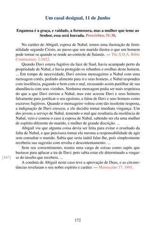 Um casal desigual, 11 de Junho

        Enganosa é a graça, e vaidade, a formosura, mas a mulher que teme ao
                    Senhor, essa será louvada. Provérbios 31:30.

             No caráter de Abigail, esposa de Nabal, temos uma ilustração de femi-
        nilidade segundo Cristo, ao passo que seu marido ilustra o que um homem
        pode tornar-se quando se rende ao controle de Satanás. — The S.D.A. Bible
        Commentary 2:1022.
             Quando Davi estava fugitivo da face de Saul, havia acampado perto da
        propriedade de Nabal, e havia protegido os rebanhos e ovelhas deste homem.
        ... Em tempo de necessidade, Davi enviou mensageiros a Nabal com uma
        mensagem cortês, pedindo alimento para si e seus homens, e Nabal respondeu
        com insolência, pagando o bem com o mal, recusando assim partilhar de sua
        abundância com seus vizinhos. Nenhuma mensagem podia ser mais respeitosa
        do que a que Davi enviou a Nabal, mas este acusou Davi e seus homens
        falsamente para justiﬁcar o seu egoísmo, e falou de Davi e seus homens como
        escravos fugitivos. Quando o mensageiro voltou com tão insolente resposta,
        a indignação de Davi cresceu, e ele decidiu tomar imediata vingança. Um
        dos jovens a serviço de Nabal, temendo o mal que resultaria da insolência de
        Nabal, veio e contou o caso à esposa de Nabal, sabendo ser ela uma mulher
        de espírito diferente do marido, e mulher de grande discrição. ...
             Abigail viu que alguma coisa devia ser feita para evitar o resultado da
        falta de Nabal, e que precisava tomar ela mesma a responsabilidade de agir
        sem consultar o marido. Sabia que seria inútil falar-lhe, pois simplesmente
        receberia sua sugestão com revolta e descontentamento. ...
             Sem seu consentimento, reuniu uma carga de coisas como supôs que
        bastasse para aplacar a ira de Davi; pois sabia estar ele determinado a vingar-
[167]   se do insulto que recebera. ...
             A conduta de Abigail neste caso teve a aprovação de Deus, e as circuns-
        tâncias revelaram o seu nobre espírito e caráter. — Manuscrito 17, 1891.




                                             172
 