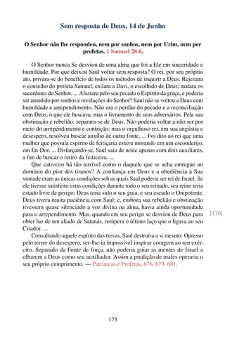 Sem resposta de Deus, 14 de Junho

O Senhor não lhe respondeu, nem por sonhos, nem por Urim, nem por
                      profetas. 1 Samuel 28:6.

    O Senhor nunca Se desviou de uma alma que foi a Ele em sinceridade e
humildade. Por que deixou Saul voltar sem resposta? O rei, por seu próprio
ato, privara-se do benefício de todos os métodos de inquirir a Deus. Rejeitara
o conselho do profeta Samuel; exilara a Davi, o escolhido de Deus; matara os
sacerdotes do Senhor. ... Afastara pelo seu pecado o Espírito da graça, e poderia
ser atendido por sonhos e revelações do Senhor? Saul não se voltou a Deus com
humildade e arrependimento. Não era o perdão do pecado e a reconciliação
com Deus, o que ele buscava, mas o livramento de seus adversários. Pela sua
obstinação e rebelião, separara-se de Deus. Não poderia voltar a não ser por
meio do arrependimento e contrição; mas o orgulhoso rei, em sua angústia e
desespero, resolveu buscar auxílio de outra fonte. ... Foi dito ao rei que uma
mulher que possuía espírito de feitiçaria estava morando em um esconderijo,
em En-Dor. ... Disfarçando-se, Saul saiu de noite apenas com dois auxiliares,
a ﬁm de buscar o retiro da feiticeira. ...
    Que cativeiro há tão terrível como o daquele que se acha entregue ao
domínio do pior dos tiranos? A conﬁança em Deus e a obediência à Sua
vontade eram as únicas condições sob as quais Saul poderia ser rei de Israel. Se
ele tivesse satisfeito estas condições durante todo o seu reinado, seu reino teria
estado livre de perigo; Deus teria sido o seu guia, e seu escudo o Onipotente.
Deus tivera muita paciência com Saul; e, embora sua rebelião e obstinação
tivessem quase silenciado a voz divina na alma, havia ainda oportunidade
para o arrependimento. Mas, quando em seu perigo se desviou de Deus para             [170]
obter luz de um aliado de Satanás, rompera o último laço que o ligava ao seu
Criador. ...
    Consultando aquele espírito das trevas, Saul destruíra a si mesmo. Opresso
pelo terror do desespero, ser-lhe-ia impossível inspirar coragem ao seu exér-
cito. Separado da Fonte de força, não poderia guiar as mentes de Israel a
olharem a Deus como seu auxiliador. Assim a predição de males operaria o
seu próprio cumprimento. — Patriarcas e Profetas, 676, 679, 681.




                                      175
 