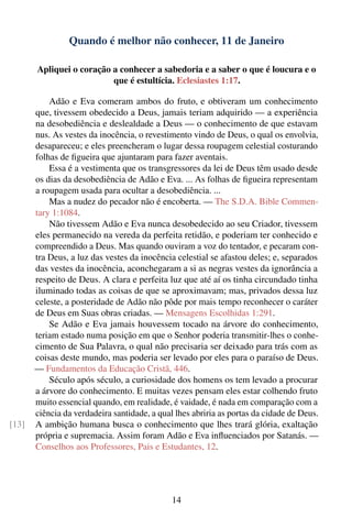 Quando é melhor não conhecer, 11 de Janeiro

       Apliquei o coração a conhecer a sabedoria e a saber o que é loucura e o
                          que é estultícia. Eclesiastes 1:17.

           Adão e Eva comeram ambos do fruto, e obtiveram um conhecimento
       que, tivessem obedecido a Deus, jamais teriam adquirido — a experiência
       na desobediência e deslealdade a Deus — o conhecimento de que estavam
       nus. As vestes da inocência, o revestimento vindo de Deus, o qual os envolvia,
       desapareceu; e eles preencheram o lugar dessa roupagem celestial costurando
       folhas de ﬁgueira que ajuntaram para fazer aventais.
           Essa é a vestimenta que os transgressores da lei de Deus têm usado desde
       os dias da desobediência de Adão e Eva. ... As folhas de ﬁgueira representam
       a roupagem usada para ocultar a desobediência. ...
           Mas a nudez do pecador não é encoberta. — The S.D.A. Bible Commen-
       tary 1:1084.
           Não tivessem Adão e Eva nunca desobedecido ao seu Criador, tivessem
       eles permanecido na vereda da perfeita retidão, e poderiam ter conhecido e
       compreendido a Deus. Mas quando ouviram a voz do tentador, e pecaram con-
       tra Deus, a luz das vestes da inocência celestial se afastou deles; e, separados
       das vestes da inocência, aconchegaram a si as negras vestes da ignorância a
       respeito de Deus. A clara e perfeita luz que até aí os tinha circundado tinha
       iluminado todas as coisas de que se aproximavam; mas, privados dessa luz
       celeste, a posteridade de Adão não pôde por mais tempo reconhecer o caráter
       de Deus em Suas obras criadas. — Mensagens Escolhidas 1:291.
           Se Adão e Eva jamais houvessem tocado na árvore do conhecimento,
       teriam estado numa posição em que o Senhor poderia transmitir-lhes o conhe-
       cimento de Sua Palavra, o qual não precisaria ser deixado para trás com as
       coisas deste mundo, mas poderia ser levado por eles para o paraíso de Deus.
       — Fundamentos da Educação Cristã, 446.
           Século após século, a curiosidade dos homens os tem levado a procurar
       a árvore do conhecimento. E muitas vezes pensam eles estar colhendo fruto
       muito essencial quando, em realidade, é vaidade, é nada em comparação com a
       ciência da verdadeira santidade, a qual lhes abriria as portas da cidade de Deus.
[13]   A ambição humana busca o conhecimento que lhes trará glória, exaltação
       própria e supremacia. Assim foram Adão e Eva inﬂuenciados por Satanás. —
       Conselhos aos Professores, Pais e Estudantes, 12.




                                              14
 