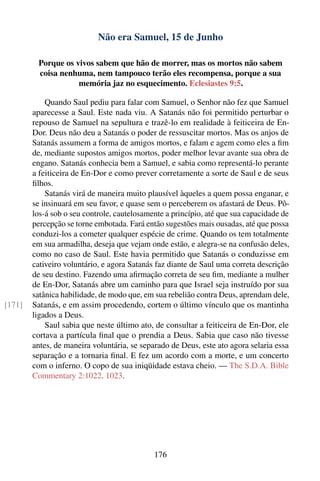 Não era Samuel, 15 de Junho

         Porque os vivos sabem que hão de morrer, mas os mortos não sabem
         coisa nenhuma, nem tampouco terão eles recompensa, porque a sua
                    memória jaz no esquecimento. Eclesiastes 9:5.

            Quando Saul pediu para falar com Samuel, o Senhor não fez que Samuel
        aparecesse a Saul. Este nada viu. A Satanás não foi permitido perturbar o
        repouso de Samuel na sepultura e trazê-lo em realidade à feiticeira de En-
        Dor. Deus não deu a Satanás o poder de ressuscitar mortos. Mas os anjos de
        Satanás assumem a forma de amigos mortos, e falam e agem como eles a ﬁm
        de, mediante supostos amigos mortos, poder melhor levar avante sua obra de
        engano. Satanás conhecia bem a Samuel, e sabia como representá-lo perante
        a feiticeira de En-Dor e como prever corretamente a sorte de Saul e de seus
        ﬁlhos.
            Satanás virá de maneira muito plausível àqueles a quem possa enganar, e
        se insinuará em seu favor, e quase sem o perceberem os afastará de Deus. Pô-
        los-á sob o seu controle, cautelosamente a princípio, até que sua capacidade de
        percepção se torne embotada. Fará então sugestões mais ousadas, até que possa
        conduzi-los a cometer qualquer espécie de crime. Quando os tem totalmente
        em sua armadilha, deseja que vejam onde estão, e alegra-se na confusão deles,
        como no caso de Saul. Este havia permitido que Satanás o conduzisse em
        cativeiro voluntário, e agora Satanás faz diante de Saul uma correta descrição
        de seu destino. Fazendo uma aﬁrmação correta de seu ﬁm, mediante a mulher
        de En-Dor, Satanás abre um caminho para que Israel seja instruído por sua
        satânica habilidade, de modo que, em sua rebelião contra Deus, aprendam dele,
[171]   Satanás, e em assim procedendo, cortem o último vínculo que os mantinha
        ligados a Deus.
            Saul sabia que neste último ato, de consultar a feiticeira de En-Dor, ele
        cortava a partícula ﬁnal que o prendia a Deus. Sabia que caso não tivesse
        antes, de maneira voluntária, se separado de Deus, este ato agora selaria essa
        separação e a tornaria ﬁnal. E fez um acordo com a morte, e um concerto
        com o inferno. O copo de sua iniqüidade estava cheio. — The S.D.A. Bible
        Commentary 2:1022, 1023.




                                             176
 