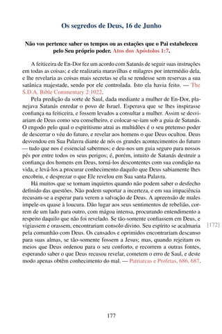 Os segredos de Deus, 16 de Junho

 Não vos pertence saber os tempos ou as estações que o Pai estabeleceu
            pelo Seu próprio poder. Atos dos Apóstolos 1:7.

    A feiticeira de En-Dor fez um acordo com Satanás de seguir suas instruções
em todas as coisas; e ele realizaria maravilhas e milagres por intermédio dela,
e lhe revelaria as coisas mais secretas se ela se rendesse sem reservas a sua
satânica majestade, sendo por ele controlada. Isto ela havia feito. — The
S.D.A. Bible Commentary 2:1022.
    Pela predição da sorte de Saul, dada mediante a mulher de En-Dor, pla-
nejava Satanás enredar o povo de Israel. Esperava que se lhes inspirasse
conﬁança na feiticeira, e fossem levados a consultar a mulher. Assim se desvi-
ariam de Deus como seu conselheiro, e colocar-se-iam sob a guia de Satanás.
O engodo pelo qual o espiritismo atrai as multidões é o seu pretenso poder
de descerrar o véu do futuro, e revelar aos homens o que Deus ocultou. Deus
desvendou em Sua Palavra diante de nós os grandes acontecimentos do futuro
— tudo que nos é essencial sabermos; e deu-nos um guia seguro para nossos
pés por entre todos os seus perigos; é, porém, intuito de Satanás destruir a
conﬁança dos homens em Deus, torná-los descontentes com sua condição na
vida, e levá-los a procurar conhecimento daquilo que Deus sabiamente lhes
encobriu, e desprezar o que Ele revelou em Sua santa Palavra.
    Há muitos que se tornam inquietos quando não podem saber o desfecho
deﬁnido das questões. Não podem suportar a incerteza, e em sua impaciência
recusam-se a esperar para verem a salvação de Deus. A apreensão de males
impele-os quase à loucura. Dão lugar aos seus sentimentos de rebelião, cor-
rem de um lado para outro, com mágoa intensa, procurando entendimento a
respeito daquilo que não foi revelado. Se tão-somente conﬁassem em Deus, e
vigiassem e orassem, encontrariam consolo divino. Seu espírito se acalmaria       [172]
pela comunhão com Deus. Os cansados e oprimidos encontrariam descanso
para suas almas, se tão-somente fossem a Jesus; mas, quando rejeitam os
meios que Deus ordenou para o seu conforto, e recorrem a outras fontes,
esperando saber o que Deus recusou revelar, cometem o erro de Saul, e deste
modo apenas obtêm conhecimento do mal. — Patriarcas e Profetas, 686, 687.




                                     177
 