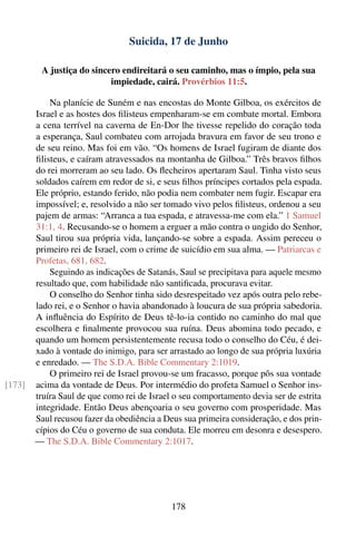 Suicida, 17 de Junho

         A justiça do sincero endireitará o seu caminho, mas o ímpio, pela sua
                           impiedade, cairá. Provérbios 11:5.

            Na planície de Suném e nas encostas do Monte Gilboa, os exércitos de
        Israel e as hostes dos ﬁlisteus empenharam-se em combate mortal. Embora
        a cena terrível na caverna de En-Dor lhe tivesse repelido do coração toda
        a esperança, Saul combateu com arrojada bravura em favor de seu trono e
        de seu reino. Mas foi em vão. “Os homens de Israel fugiram de diante dos
        ﬁlisteus, e caíram atravessados na montanha de Gilboa.” Três bravos ﬁlhos
        do rei morreram ao seu lado. Os ﬂecheiros apertaram Saul. Tinha visto seus
        soldados caírem em redor de si, e seus ﬁlhos príncipes cortados pela espada.
        Ele próprio, estando ferido, não podia nem combater nem fugir. Escapar era
        impossível; e, resolvido a não ser tomado vivo pelos ﬁlisteus, ordenou a seu
        pajem de armas: “Arranca a tua espada, e atravessa-me com ela.” 1 Samuel
        31:1, 4. Recusando-se o homem a erguer a mão contra o ungido do Senhor,
        Saul tirou sua própria vida, lançando-se sobre a espada. Assim pereceu o
        primeiro rei de Israel, com o crime de suicídio em sua alma. — Patriarcas e
        Profetas, 681, 682.
            Seguindo as indicações de Satanás, Saul se precipitava para aquele mesmo
        resultado que, com habilidade não santiﬁcada, procurava evitar.
            O conselho do Senhor tinha sido desrespeitado vez após outra pelo rebe-
        lado rei, e o Senhor o havia abandonado à loucura de sua própria sabedoria.
        A inﬂuência do Espírito de Deus tê-lo-ia contido no caminho do mal que
        escolhera e ﬁnalmente provocou sua ruína. Deus abomina todo pecado, e
        quando um homem persistentemente recusa todo o conselho do Céu, é dei-
        xado à vontade do inimigo, para ser arrastado ao longo de sua própria luxúria
        e enredado. — The S.D.A. Bible Commentary 2:1019.
            O primeiro rei de Israel provou-se um fracasso, porque pôs sua vontade
[173]   acima da vontade de Deus. Por intermédio do profeta Samuel o Senhor ins-
        truíra Saul de que como rei de Israel o seu comportamento devia ser de estrita
        integridade. Então Deus abençoaria o seu governo com prosperidade. Mas
        Saul recusou fazer da obediência a Deus sua primeira consideração, e dos prin-
        cípios do Céu o governo de sua conduta. Ele morreu em desonra e desespero.
        — The S.D.A. Bible Commentary 2:1017.




                                             178
 