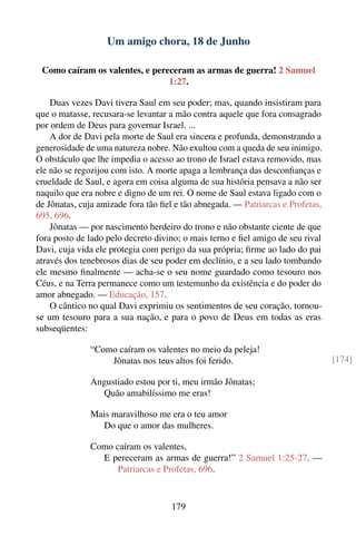 Um amigo chora, 18 de Junho

 Como caíram os valentes, e pereceram as armas de guerra! 2 Samuel
                                1:27.

    Duas vezes Davi tivera Saul em seu poder; mas, quando insistiram para
que o matasse, recusara-se levantar a mão contra aquele que fora consagrado
por ordem de Deus para governar Israel. ...
    A dor de Davi pela morte de Saul era sincera e profunda, demonstrando a
generosidade de uma natureza nobre. Não exultou com a queda de seu inimigo.
O obstáculo que lhe impedia o acesso ao trono de Israel estava removido, mas
ele não se regozijou com isto. A morte apaga a lembrança das desconﬁanças e
crueldade de Saul, e agora em coisa alguma de sua história pensava a não ser
naquilo que era nobre e digno de um rei. O nome de Saul estava ligado com o
de Jônatas, cuja amizade fora tão ﬁel e tão abnegada. — Patriarcas e Profetas,
695, 696.
    Jônatas — por nascimento herdeiro do trono e não obstante ciente de que
fora posto de lado pelo decreto divino; o mais terno e ﬁel amigo de seu rival
Davi, cuja vida ele protegia com perigo da sua própria; ﬁrme ao lado do pai
através dos tenebrosos dias de seu poder em declínio, e a seu lado tombando
ele mesmo ﬁnalmente — acha-se o seu nome guardado como tesouro nos
Céus, e na Terra permanece como um testemunho da existência e do poder do
amor abnegado. — Educação, 157.
    O cântico no qual Davi exprimiu os sentimentos de seu coração, tornou-
se um tesouro para a sua nação, e para o povo de Deus em todas as eras
subseqüentes:

              “Como caíram os valentes no meio da peleja!
                  Jônatas nos teus altos foi ferido.                             [174]

              Angustiado estou por ti, meu irmão Jônatas;
                Quão amabilíssimo me eras!

              Mais maravilhoso me era o teu amor
                Do que o amor das mulheres.

              Como caíram os valentes,
                E pereceram as armas de guerra!” 2 Samuel 1:25-27. —
                    Patriarcas e Profetas, 696.



                                    179
 