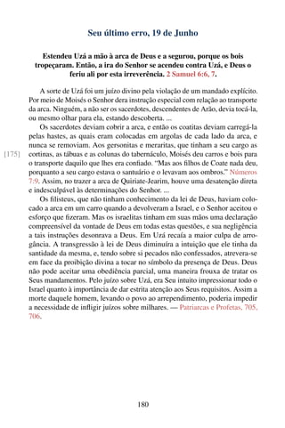 Seu último erro, 19 de Junho

             Estendeu Uzá a mão à arca de Deus e a segurou, porque os bois
          tropeçaram. Então, a ira do Senhor se acendeu contra Uzá, e Deus o
                    feriu ali por esta irreverência. 2 Samuel 6:6, 7.

            A sorte de Uzá foi um juízo divino pela violação de um mandado explícito.
        Por meio de Moisés o Senhor dera instrução especial com relação ao transporte
        da arca. Ninguém, a não ser os sacerdotes, descendentes de Arão, devia tocá-la,
        ou mesmo olhar para ela, estando descoberta. ...
            Os sacerdotes deviam cobrir a arca, e então os coatitas deviam carregá-la
        pelas hastes, as quais eram colocadas em argolas de cada lado da arca, e
        nunca se removiam. Aos gersonitas e meraritas, que tinham a seu cargo as
[175]   cortinas, as tábuas e as colunas do tabernáculo, Moisés deu carros e bois para
        o transporte daquilo que lhes era conﬁado. “Mas aos ﬁlhos de Coate nada deu,
        porquanto a seu cargo estava o santuário e o levavam aos ombros.” Números
        7:9. Assim, no trazer a arca de Quiriate-Jearim, houve uma desatenção direta
        e indesculpável às determinações do Senhor. ...
            Os ﬁlisteus, que não tinham conhecimento da lei de Deus, haviam colo-
        cado a arca em um carro quando a devolveram a Israel, e o Senhor aceitou o
        esforço que ﬁzeram. Mas os israelitas tinham em suas mãos uma declaração
        compreensível da vontade de Deus em todas estas questões, e sua negligência
        a tais instruções desonrava a Deus. Em Uzá recaía a maior culpa de arro-
        gância. A transgressão à lei de Deus diminuíra a intuição que ele tinha da
        santidade da mesma, e, tendo sobre si pecados não confessados, atrevera-se
        em face da proibição divina a tocar no símbolo da presença de Deus. Deus
        não pode aceitar uma obediência parcial, uma maneira frouxa de tratar os
        Seus mandamentos. Pelo juízo sobre Uzá, era Seu intuito impressionar todo o
        Israel quanto à importância de dar estrita atenção aos Seus requisitos. Assim a
        morte daquele homem, levando o povo ao arrependimento, poderia impedir
        a necessidade de inﬂigir juízos sobre milhares. — Patriarcas e Profetas, 705,
        706.




                                             180
 