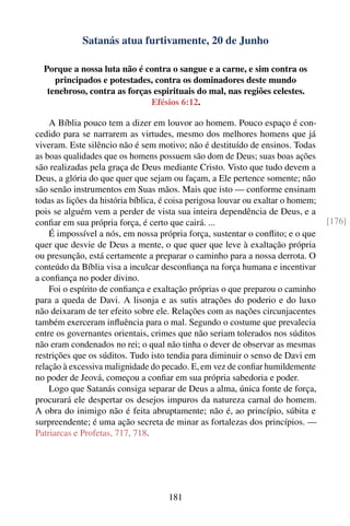 Satanás atua furtivamente, 20 de Junho

  Porque a nossa luta não é contra o sangue e a carne, e sim contra os
     principados e potestades, contra os dominadores deste mundo
   tenebroso, contra as forças espirituais do mal, nas regiões celestes.
                              Efésios 6:12.

    A Bíblia pouco tem a dizer em louvor ao homem. Pouco espaço é con-
cedido para se narrarem as virtudes, mesmo dos melhores homens que já
viveram. Este silêncio não é sem motivo; não é destituído de ensinos. Todas
as boas qualidades que os homens possuem são dom de Deus; suas boas ações
são realizadas pela graça de Deus mediante Cristo. Visto que tudo devem a
Deus, a glória do que quer que sejam ou façam, a Ele pertence somente; não
são senão instrumentos em Suas mãos. Mais que isto — conforme ensinam
todas as lições da história bíblica, é coisa perigosa louvar ou exaltar o homem;
pois se alguém vem a perder de vista sua inteira dependência de Deus, e a
conﬁar em sua própria força, é certo que cairá. ...                                [176]
    É impossível a nós, em nossa própria força, sustentar o conﬂito; e o que
quer que desvie de Deus a mente, o que quer que leve à exaltação própria
ou presunção, está certamente a preparar o caminho para a nossa derrota. O
conteúdo da Bíblia visa a inculcar desconﬁança na força humana e incentivar
a conﬁança no poder divino.
    Foi o espírito de conﬁança e exaltação próprias o que preparou o caminho
para a queda de Davi. A lisonja e as sutis atrações do poderio e do luxo
não deixaram de ter efeito sobre ele. Relações com as nações circunjacentes
também exerceram inﬂuência para o mal. Segundo o costume que prevalecia
entre os governantes orientais, crimes que não seriam tolerados nos súditos
não eram condenados no rei; o qual não tinha o dever de observar as mesmas
restrições que os súditos. Tudo isto tendia para diminuir o senso de Davi em
relação à excessiva malignidade do pecado. E, em vez de conﬁar humildemente
no poder de Jeová, começou a conﬁar em sua própria sabedoria e poder.
    Logo que Satanás consiga separar de Deus a alma, única fonte de força,
procurará ele despertar os desejos impuros da natureza carnal do homem.
A obra do inimigo não é feita abruptamente; não é, ao princípio, súbita e
surpreendente; é uma ação secreta de minar as fortalezas dos princípios. —
Patriarcas e Profetas, 717, 718.




                                     181
 