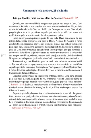 Um pecado leva a outro, 21 de Junho

            Isto que Davi ﬁzera foi mal aos olhos do Senhor. 2 Samuel 11:27.

            Quando, em sua comodidade e segurança, perdeu seu apego a Deus, Davi
        rendeu-se a Satanás, e trouxe sobre sua alma a mancha do crime. Ele, o chefe
        da nação indicado pelo Céu, escolhido por Deus para executar Sua lei, ele
        próprio pisou os seus preceitos. Aquele que deveria ter sido um terror aos
        malfeitores, pelo seu próprio ato lhes fortaleceu as mãos.
            Entre os perigos da primeira parte de sua vida, Davi, consciente de sua
        integridade, podia conﬁar o seu caso a Deus. A mão do Senhor o havia
        conduzido com segurança através das inúmeras ciladas que tinham sido postas
        para seus pés. Mas agora, culpado e não arrependido, não rogava auxílio e
        guia do Céu, mas procurava desvencilhar-se dos perigos em que o pecado o
        envolvera. Bate-Seba, cuja beleza fatal se havia mostrado uma cilada ao rei,
[177]   era a esposa de Urias, o heteu, um dos mais corajosos e ﬁéis oﬁciais de Davi.
        Ninguém poderia prever qual seria o resultado se o crime fosse conhecido. ...
            Todo o esforço que Davi fez para esconder seu crime se mostrou inútil.
        ... Em seu desespero, apressou-se a acrescentar o assassínio ao adultério.
        Aquele que tinha tramado a destruição de Saul, procurava levar Davi também
        à ruína. Embora as tentações fossem diversas, levavam semelhantemente à
        transgressão da lei de Deus. ...
            Urias foi feito portador de sua própria ordem de morte. Uma carta enviada
        pela sua mão a Joabe, da parte do rei, ordenava: “Ponde Urias na frente da
        maior força da peleja, e retirai-vos de detrás dele, para que seja ferido e morra.”
        2 Samuel 11:15. Joabe, já manchado com o crime de um afrontoso assassínio,
        não hesitou em obedecer às instruções do rei, e Urias tombou pela espada dos
        ﬁlhos de Amom. ...
            Aquele, cuja delicada consciência e elevado senso de honra não lhe permi-
        tiram, mesmo em perigo de vida, estender sua mão contra o ungido do Senhor,
        caíra de tal maneira que pôde afrontar e assassinar um de seus soldados mais
        ﬁéis e valentes, e desfrutar, sem ser incomodado, a recompensa de seu pecado.
        Ai! como o ouro ﬁno perdera o brilho! como se transformara o ouro ﬁníssimo!
        — Patriarcas e Profetas, 718-720.




                                               182
 