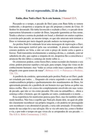 Um rei repreendido, 22 de Junho

      Então, disse Natã a Davi: Tu és este homem. 2 Samuel 12:7.

    Passando-se o tempo, o pecado de Davi para com Bate-Seba se tornou
conhecido, e despertou a suspeita de que ele projetara a morte de Urias. O
Senhor foi desonrado. Ele tinha favorecido e exaltado a Davi, e o pecado deste
representou falsamente o caráter de Deus, lançando ignomínia ao Seu nome.
Tendia a abaixar a norma da piedade em Israel, e diminuir em muitos espíritos
a aversão pelo pecado; ao mesmo tempo, os que não amavam nem temiam a
Deus se tornaram por meio daquele pecado audazes na transgressão.
    Ao profeta Natã foi ordenado levar uma mensagem de reprovação a Davi.
Era uma mensagem terrível pela sua severidade. A poucos soberanos tal
censura poderia ser feita, a não ser com o preço de morte certa a quem a
ﬁzesse. Natã transmitiu resolutamente a sentença divina, e, contudo, com tal
sabedoria do alto, que captou a simpatia do rei, despertou-lhe a consciência e
arrancou-lhe dos lábios a sentença de morte sobre si. ...                        [178]
    Os criminosos podem, como ﬁzera Davi, tentar esconder dos homens o seu
crime; podem procurar sepultar a má ação, para sempre, longe das vistas ou do
conhecimento humano; mas “todas as coisas estão nuas e patentes aos olhos
dAquele com quem temos de tratar”. Hebreus 4:13. — Patriarcas e Profetas,
720, 721.
    A parábola da cordeira, apresentada pelo profeta Natã ao rei Davi, pode
ser estudada por todos. ... Enquanto ele estava seguindo o seu caminho de
condescendência própria e quebrantamento dos mandamentos de Deus, foi
apresentada perante ele a parábola de um homem rico que furtou ao pobre sua
única ovelha. Mas o rei estava tão completamente envolvido em suas vestes
de pecado, que não se viu como pecador. Ele caiu na armadilha e... ditou a
sentença sobre o homem, que ele supunha ser outro, condenando-o à morte. ...
    Essa experiência foi muitíssimo penosa para Davi, mas foi também sobre-
modo benéﬁca. Não fora o espelho que Natã pôs diante dele, no qual ele pôde
tão claramente reconhecer sua própria imagem, e ele poderia ter prosseguido
sem reconhecer o seu abominável pecado, e teria sido arruinado. O reconheci-
mento de sua culpa foi a sua salvação. Ele se viu sob outra luz, como o Senhor
o via, e por todo o tempo em que viveu ele se arrependeu de seu pecado. —
The S.D.A. Bible Commentary 2:1023.




                                    183
 
