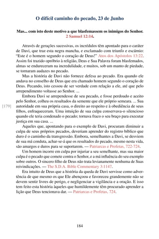 O difícil caminho do pecado, 23 de Junho

        Mas... com isto deste motivo a que blasfemassem os inimigos do Senhor.
                                    2 Samuel 12:14.

            Através de gerações sucessivas, os incrédulos têm apontado para o caráter
        de Davi, que traz esta negra mancha, e exclamado com triunfo e escárnio:
        “Este é o homem segundo o coração de Deus!” Atos dos Apóstolos 13:22.
        Assim foi trazido opróbrio à religião, Deus e Sua Palavra foram blasfemados,
        almas se endureceram na incredulidade, e muitos, sob um manto de piedade,
        se tornaram audazes no pecado.
            Mas a história de Davi não fornece defesa ao pecado. Era quando ele
        andava no conselho de Deus que era chamado homem segundo o coração de
        Deus. Pecando, isto cessou de ser verdade com relação a ele, até que pelo
        arrependimento voltasse ao Senhor. ...
            Embora Davi se arrependesse de seu pecado, e fosse perdoado e aceito
        pelo Senhor, colheu os resultados da semente que ele próprio semeara. ... Sua
[179]   autoridade em sua própria casa, o direito ao respeito e à obediência de seus
        ﬁlhos, enfraqueceram. Uma intuição de sua culpa conservava-o silencioso
        quando ele teria condenado o pecado; tornava fraco o seu braço para executar
        justiça em sua casa. ...
            Aqueles que, apontando para o exemplo de Davi, procuram diminuir a
        culpa de seus próprios pecados, deveriam aprender do registro bíblico que
        duro é o caminho da transgressão. Embora, semelhantes a Davi, se desviem
        de sua má conduta, achar-se-á que os resultados do pecado, mesmo nesta vida,
        são amargos e duros para se suportarem. — Patriarcas e Profetas, 722-724.
            Um homem incorre em culpa por injuriar a seu semelhante, mas sua maior
        culpa é o pecado que comete contra o Senhor, e a má inﬂuência do seu exemplo
        sobre outros. O sincero ﬁlho de Deus não trata levianamente nenhuma de Suas
        reivindicações. — The S.D.A. Bible Commentary 3:1147.
            Era intuito de Deus que a história da queda de Davi servisse como adver-
        tência de que mesmo os que Ele abençoou e favoreceu grandemente não se
        devem sentir livres de perigo, e negligenciar a vigilância e a oração. E isso
        tem feito esta história àqueles que humildemente têm procurado aprender a
        lição que Deus tencionava dar. — Patriarcas e Profetas, 724.




                                            184
 