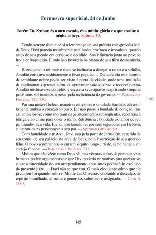 Formosura superﬁcial, 24 de Junho

Porém Tu, Senhor, és o meu escudo, és a minha glória e o que exaltas a
                     minha cabeça. Salmos 3:3.

    Tendo sempre diante de si a lembrança de sua própria transgressão à lei
de Deus, Davi parecia moralmente paralisado; era fraco e irresoluto, quando
antes de seu pecado era corajoso e decidido. Sua inﬂuência junto ao povo se
havia enfraquecido. E tudo isto favorecia os planos de seu ﬁlho desnaturado.
...
    E, enquanto o rei mais e mais se inclinava a desejar o retiro e a solidão,
Absalão cortejava assiduamente o favor popular. ... Dia após dia este homem
de semblante nobre podia ser visto à porta da cidade, onde uma multidão
de suplicantes esperava a ﬁm de apresentar suas queixas e receber justiça.
Absalão misturava-se com eles, e escutava seus agravos, exprimindo simpatia
pelos seus sofrimentos, e pesar pela ineﬁciência do governo. — Patriarcas e
Profetas, 729, 730.                                                              [180]
    Por sua notável beleza, maneiras cativantes e simulada bondade, ele astu-
tamente roubou o coração do povo. Ele não possuía bondade de coração, mas
era ambicioso e, como mostram os acontecimentos subseqüentes, recorreria à
intriga e ao crime para obter o reino. Retribuiria a bondade e o amor de seu
pai tirando-lhe a vida. Ele foi proclamado rei por seus seguidores em Hebrom,
e liderou-os na perseguição a seu pai. — Spiritual Gifts 4b:89.
    Com humildade e tristeza, Davi saiu pela porta de Jerusalém, repelido de
seu trono, de seu palácio, da arca de Deus, pela insurreição de seu querido
ﬁlho. O povo acompanhou-o em um séquito longo e triste, semelhante a um
cortejo fúnebre. — Patriarcas e Profetas, 731.
    Muitos que não vêem como Deus vê, mas vêem as coisas do ponto de vista
humano, podem argumentar que que Davi poderia ter motivos para queixar-se,
e que a sinceridade do seu arrependimento anos antes podia tê-lo excluído
do presente juízo. ... Davi não se queixou. O mais eloqüente salmo que ele
já cantou foi quando subia o Monte das Oliveiras, chorando e descalço, de
espírito humilhado, altruísta e generoso, submisso e resignado. — Carta 6,
1880.




                                     185
 