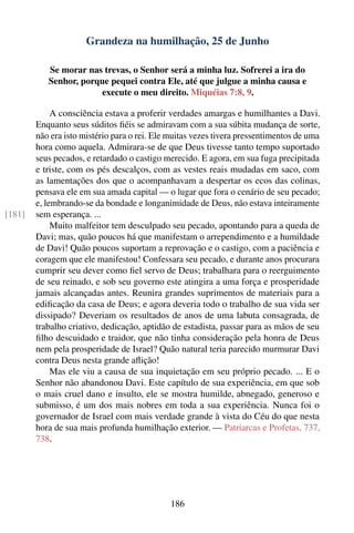 Grandeza na humilhação, 25 de Junho

           Se morar nas trevas, o Senhor será a minha luz. Sofrerei a ira do
           Senhor, porque pequei contra Ele, até que julgue a minha causa e
                       execute o meu direito. Miquéias 7:8, 9.

             A consciência estava a proferir verdades amargas e humilhantes a Davi.
        Enquanto seus súditos ﬁéis se admiravam com a sua súbita mudança de sorte,
        não era isto mistério para o rei. Ele muitas vezes tivera pressentimentos de uma
        hora como aquela. Admirara-se de que Deus tivesse tanto tempo suportado
        seus pecados, e retardado o castigo merecido. E agora, em sua fuga precipitada
        e triste, com os pés descalços, com as vestes reais mudadas em saco, com
        as lamentações dos que o acompanhavam a despertar os ecos das colinas,
        pensava ele em sua amada capital — o lugar que fora o cenário de seu pecado;
        e, lembrando-se da bondade e longanimidade de Deus, não estava inteiramente
[181]   sem esperança. ...
             Muito malfeitor tem desculpado seu pecado, apontando para a queda de
        Davi; mas, quão poucos há que manifestam o arrependimento e a humildade
        de Davi! Quão poucos suportam a reprovação e o castigo, com a paciência e
        coragem que ele manifestou! Confessara seu pecado, e durante anos procurara
        cumprir seu dever como ﬁel servo de Deus; trabalhara para o reerguimento
        de seu reinado, e sob seu governo este atingira a uma força e prosperidade
        jamais alcançadas antes. Reunira grandes suprimentos de materiais para a
        ediﬁcação da casa de Deus; e agora deveria todo o trabalho de sua vida ser
        dissipado? Deveriam os resultados de anos de uma labuta consagrada, de
        trabalho criativo, dedicação, aptidão de estadista, passar para as mãos de seu
        ﬁlho descuidado e traidor, que não tinha consideração pela honra de Deus
        nem pela prosperidade de Israel? Quão natural teria parecido murmurar Davi
        contra Deus nesta grande aﬂição!
             Mas ele viu a causa de sua inquietação em seu próprio pecado. ... E o
        Senhor não abandonou Davi. Este capítulo de sua experiência, em que sob
        o mais cruel dano e insulto, ele se mostra humilde, abnegado, generoso e
        submisso, é um dos mais nobres em toda a sua experiência. Nunca foi o
        governador de Israel com mais verdade grande à vista do Céu do que nesta
        hora de sua mais profunda humilhação exterior. — Patriarcas e Profetas, 737,
        738.




                                             186
 