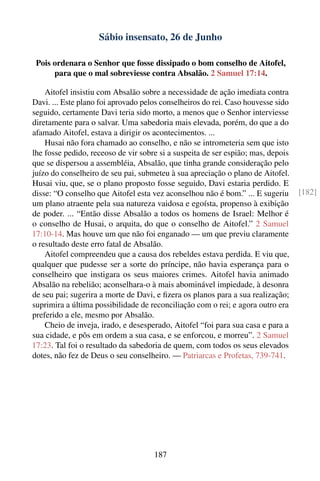 Sábio insensato, 26 de Junho

 Pois ordenara o Senhor que fosse dissipado o bom conselho de Aitofel,
      para que o mal sobreviesse contra Absalão. 2 Samuel 17:14.

    Aitofel insistiu com Absalão sobre a necessidade de ação imediata contra
Davi. ... Este plano foi aprovado pelos conselheiros do rei. Caso houvesse sido
seguido, certamente Davi teria sido morto, a menos que o Senhor interviesse
diretamente para o salvar. Uma sabedoria mais elevada, porém, do que a do
afamado Aitofel, estava a dirigir os acontecimentos. ...
    Husai não fora chamado ao conselho, e não se intrometeria sem que isto
lhe fosse pedido, receoso de vir sobre si a suspeita de ser espião; mas, depois
que se dispersou a assembléia, Absalão, que tinha grande consideração pelo
juízo do conselheiro de seu pai, submeteu à sua apreciação o plano de Aitofel.
Husai viu, que, se o plano proposto fosse seguido, Davi estaria perdido. E
disse: “O conselho que Aitofel esta vez aconselhou não é bom.” ... E sugeriu      [182]
um plano atraente pela sua natureza vaidosa e egoísta, propenso à exibição
de poder. ... “Então disse Absalão a todos os homens de Israel: Melhor é
o conselho de Husai, o arquita, do que o conselho de Aitofel.” 2 Samuel
17:10-14. Mas houve um que não foi enganado — um que previu claramente
o resultado deste erro fatal de Absalão.
    Aitofel compreendeu que a causa dos rebeldes estava perdida. E viu que,
qualquer que pudesse ser a sorte do príncipe, não havia esperança para o
conselheiro que instigara os seus maiores crimes. Aitofel havia animado
Absalão na rebelião; aconselhara-o à mais abominável impiedade, à desonra
de seu pai; sugerira a morte de Davi, e ﬁzera os planos para a sua realização;
suprimira a última possibilidade de reconciliação com o rei; e agora outro era
preferido a ele, mesmo por Absalão.
    Cheio de inveja, irado, e desesperado, Aitofel “foi para sua casa e para a
sua cidade, e pôs em ordem a sua casa, e se enforcou, e morreu”. 2 Samuel
17:23. Tal foi o resultado da sabedoria de quem, com todos os seus elevados
dotes, não fez de Deus o seu conselheiro. — Patriarcas e Profetas, 739-741.




                                     187
 