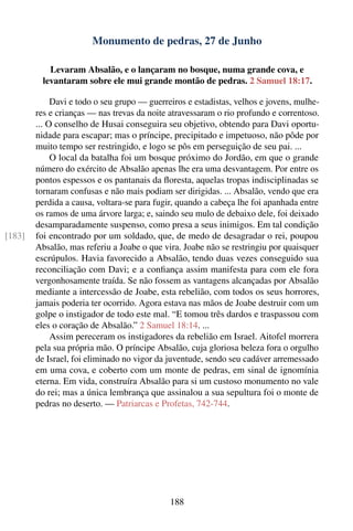 Monumento de pedras, 27 de Junho

            Levaram Absalão, e o lançaram no bosque, numa grande cova, e
          levantaram sobre ele mui grande montão de pedras. 2 Samuel 18:17.

             Davi e todo o seu grupo — guerreiros e estadistas, velhos e jovens, mulhe-
        res e crianças — nas trevas da noite atravessaram o rio profundo e correntoso.
        ... O conselho de Husai conseguira seu objetivo, obtendo para Davi oportu-
        nidade para escapar; mas o príncipe, precipitado e impetuoso, não pôde por
        muito tempo ser restringido, e logo se pôs em perseguição de seu pai. ...
             O local da batalha foi um bosque próximo do Jordão, em que o grande
        número do exército de Absalão apenas lhe era uma desvantagem. Por entre os
        pontos espessos e os pantanais da ﬂoresta, aquelas tropas indisciplinadas se
        tornaram confusas e não mais podiam ser dirigidas. ... Absalão, vendo que era
        perdida a causa, voltara-se para fugir, quando a cabeça lhe foi apanhada entre
        os ramos de uma árvore larga; e, saindo seu mulo de debaixo dele, foi deixado
        desamparadamente suspenso, como presa a seus inimigos. Em tal condição
[183]   foi encontrado por um soldado, que, de medo de desagradar o rei, poupou
        Absalão, mas referiu a Joabe o que vira. Joabe não se restringiu por quaisquer
        escrúpulos. Havia favorecido a Absalão, tendo duas vezes conseguido sua
        reconciliação com Davi; e a conﬁança assim manifesta para com ele fora
        vergonhosamente traída. Se não fossem as vantagens alcançadas por Absalão
        mediante a intercessão de Joabe, esta rebelião, com todos os seus horrores,
        jamais poderia ter ocorrido. Agora estava nas mãos de Joabe destruir com um
        golpe o instigador de todo este mal. “E tomou três dardos e traspassou com
        eles o coração de Absalão.” 2 Samuel 18:14. ...
             Assim pereceram os instigadores da rebelião em Israel. Aitofel morrera
        pela sua própria mão. O príncipe Absalão, cuja gloriosa beleza fora o orgulho
        de Israel, foi eliminado no vigor da juventude, sendo seu cadáver arremessado
        em uma cova, e coberto com um monte de pedras, em sinal de ignomínia
        eterna. Em vida, construíra Absalão para si um custoso monumento no vale
        do rei; mas a única lembrança que assinalou a sua sepultura foi o monte de
        pedras no deserto. — Patriarcas e Profetas, 742-744.




                                             188
 