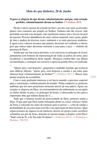 Mais do que dinheiro, 28 de Junho

O povo se alegrou do que deram voluntariamente; porque, com coração
     perfeito, voluntariamente deram ao Senhor. 1 Crônicas 29:9.

    Desde o início mesmo do reinado de Davi, um dos seus mais acariciados
planos fora construir um templo ao Senhor. Embora não lhe tivesse sido
permitido executar este desígnio, não manifestou menos zelo e fervor em prol
do mesmo. Provera abundância do mais valioso material: ouro, prata, pedra
de ônix e pedras de diversas cores; mármore e as mais preciosas madeiras.
E agora esses valiosos tesouros que juntara, deveriam ser conﬁados a outros;
pois que outras mãos deveriam construir a casa para a arca — símbolo da
presença de Deus.
    Vendo que seu ﬁm estava próximo, o rei convocou os príncipes de Israel,
juntamente com homens de representação de todas as partes do reino, para
receberem a incumbência deste legado. Desejava conﬁar-lhes sua última
recomendação, e conseguir seu concurso e apoio na grande obra a ser realizada.
...
    “Quem, pois, está disposto”, perguntou à multidão reunida, que trouxera
suas dádivas liberais, “quem, pois, está disposto a encher a sua mão, para
oferecer hoje voluntariamente ao Senhor?” 1 Crônicas 29:1-5. Houve uma
pronta resposta da assembléia.                                                   [184]
    Com o mais profundo interesse o rei havia reunido o precioso material
para a construção e embelezamento do templo. Tinha composto as gloriosas
antífonas que nos anos posteriores ecoariam através de seus pátios. Agora seu
coração se alegrava em Deus, ao corresponderem tão nobremente ao seu apelo
os chefes dentre os pais e os príncipes de Israel, e oferecendo-se eles para a
importante obra que tinham diante de si. ...
    Tudo que o homem recebe da generosidade de Deus, pertence ainda a
Deus. O que quer que Deus tenha outorgado dentre as coisas valiosas e belas
da Terra, é colocado nas mãos dos homens para os provar — a ﬁm de sondar a
profundidade de seu amor para com Ele e sua apreciação de Seus favores. Quer
sejam tesouros de riqueza ou de intelecto, devem ser postos como sacrifício
voluntário aos pés de Jesus, dizendo ao mesmo tempo o doador, como Davi:
“Tudo vem de Ti, e da Tua mão To damos”. 1 Crônicas 29:14. — Patriarcas e
Profetas, 750-753.




                                     189
 