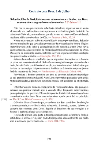 Contrato com Deus, 1 de Julho

        Salomão, ﬁlho de Davi, fortaleceu-se no seu reino, e o Senhor, seu Deus,
             era com ele e o engrandeceu sobremaneira. 2 Crônicas 1:1.

            Não era na sua preeminente sabedoria, fabulosas riquezas, ou no vasto
        alcance do seu poder e fama que repousava a verdadeira glória do início do
        reinado de Salomão; mas na honra que ele levava ao nome do Deus de Israel,
        mediante sábio uso dos dons do Céu. — Profetas e Reis, 32, 33.
            Nobre na juventude, nobre na varonilidade, amado por seu Deus, Salomão
        iniciou um reinado que dava altas promessas de prosperidade e honra. Nações
        maravilhavam-se do saber e conhecimentos do homem a quem Deus havia
        dado sabedoria. Mas o orgulho da prosperidade trouxera a separação de Deus.
        Da alegria da comunhão divina, Salomão desviou-se para encontrar satisfação
        nos prazeres dos sentidos. — Educação, 152, 153.
            Satanás bem sabia os resultados que se seguiriam à obediência; e durante
        os primeiros anos do reinado de Salomão — anos gloriosos por causa da sabe-
        doria, beneﬁcência e retidão do rei — ele procurou introduzir inﬂuências que
        haviam de desarraigar traiçoeiramente a lealdade de Salomão aos princípios e
        fazê-lo separar-se de Deus. — Fundamentos da Educação Cristã, 498.
            Porventura o Senhor cometeu um erro ao colocar Salomão em posição
        de tão grande responsabilidade? Não! Deus o preparou para arcar com essas
        responsabilidades, e prometeu-lhe graça e força, sob condição de obediência.
        ...
            O Senhor coloca homens em lugares de responsabilidade, não para exe-
        cutarem sua própria vontade, mas a vontade dEle. Enquanto nutrirem Seus
        puros princípios de governo, Ele os abençoará e fortalecerá, reconhecendo-os
        como instrumentos Seus. Deus nunca abandona aquele que é ﬁel ao princípio.
[188]   — The S.D.A. Bible Commentary 3:1128.
            O Senhor disse a Salomão que, se andasse nos Seus caminhos, Sua bênção
        o acompanharia, e ser-lhe-ia dada sabedoria. Salomão, porém, deixou de
        cumprir seu contrato com Deus. Seguiu os impulsos de seu coração, e o
        Senhor o deixou à mercê desses impulsos.
            Hoje cada um tem uma parte a desempenhar; deveres a cumprir e respon-
        sabilidades a atender. Ninguém pode desempenhar aceitavelmente sua parte,
        sem a sabedoria que vem do alto. — Carta 104, 1902.




                                            194
 