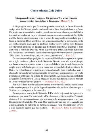 Como criança, 2 de Julho

      Não passo de uma criança. ... Dá, pois, ao Teu servo coração
          compreensivo para julgar a Teu povo. 1 Reis 3:7, 9.

    A linguagem usada por Salomão quando em oração a Deus diante do
antigo altar de Gibeom, revela sua humildade e forte desejo de honrar a Deus.
Ele sentia que sem o divino auxílio para desincumbir-se das responsabilidades
impendentes sobre si, estaria tão ao desamparo como uma criancinha. Sabia
que lhe faltava discernimento, e foi o senso de sua grande necessidade que o
levou a buscar de Deus sabedoria. Em seu coração não havia aspiração egoísta
de conhecimento para que se pudesse exaltar sobre outros. Ele desejava
desempenhar ﬁelmente os deveres que lhe foram impostos, e escolheu o dom
que seria o meio de levar seu reino a gloriﬁcar a Deus. Salomão nunca foi
tão rico ou tão sábio ou tão verdadeiramente grande como quando confessou:
“Não passo de uma criança, não sei como conduzir-me”. 1 Reis 3:7.
    Os que ocupam hoje posições de responsabilidade devem procurar apren-
der a lição ensinada pela oração de Salomão. Quanto mais alta a posição que
um homem ocupa, quanto maior a responsabilidade que tem de levar, mais
ampla será a inﬂuência que exerce e maior sua necessidade de dependência de
Deus. Deve lembrar-se sempre que com o chamado para o trabalho, vem o
chamado para andar circunspectamente perante seus companheiros. Deve ele
permanecer ante Deus na atitude de um discípulo. A posição não dá santidade
de caráter. É por honrar a Deus e obedecer a Seus mandamentos que o homem
se torna verdadeiramente grande. — Profetas e Reis, 30, 31.
    Far-nos-ia bem estudar cuidadosamente a oração de Salomão, e considerar
cada um dos pontos dos quais dependia receber ele as ricas bênçãos que o
Senhor estava disposto a lhe conceder. ...                                      [189]
    Deus aprovou a oração de Salomão. E Ele ainda hoje ouvirá e aprovará a
oração dos que, com fé e humildade, a Ele clamarem pedindo auxílio. Por certo
atenderá à fervorosa oração em que a pessoa pede um preparo para o serviço.
Em resposta Ele dirá: Eis-Me aqui. Que queres que faça por ti? ... Aquele que
dirigiu a mente de Salomão ao fazer essa oração, hoje ensinará Seus servos
a orar pedindo aquilo que necessitam. — The S.D.A. Bible Commentary
2:1026.




                                    195
 