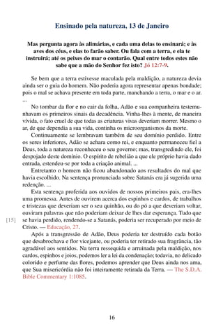 Ensinado pela natureza, 13 de Janeiro

         Mas pergunta agora às alimárias, e cada uma delas to ensinará; e às
           aves dos céus, e elas to farão saber. Ou fala com a terra, e ela te
        instruirá; até os peixes do mar o contarão. Qual entre todos estes não
                     sabe que a mão do Senhor fez isto? Jó 12:7-9.

           Se bem que a terra estivesse maculada pela maldição, a natureza devia
       ainda ser o guia do homem. Não poderia agora representar apenas bondade;
       pois o mal se achava presente em toda parte, manchando a terra, o mar e o ar.
       ...
           No tombar da ﬂor e no cair da folha, Adão e sua companheira testemu-
       nhavam os primeiros sinais da decadência. Vinha-lhes à mente, de maneira
       vívida, o fato cruel de que todas as criaturas vivas deveriam morrer. Mesmo o
       ar, de que dependia a sua vida, continha os microorganismos da morte.
           Continuamente se lembravam também de seu domínio perdido. Entre
       os seres inferiores, Adão se achara como rei, e enquanto permaneceu ﬁel a
       Deus, toda a natureza reconheceu o seu governo; mas, transgredindo ele, foi
       despojado deste domínio. O espírito de rebelião a que ele próprio havia dado
       entrada, estendeu-se por toda a criação animal. ...
           Entretanto o homem não ﬁcou abandonado aos resultados do mal que
       havia escolhido. Na sentença pronunciada sobre Satanás era já sugerida uma
       redenção. ...
           Esta sentença proferida aos ouvidos de nossos primeiros pais, era-lhes
       uma promessa. Antes de ouvirem acerca dos espinhos e cardos, de trabalhos
       e tristezas que deveriam ser o seu quinhão, ou do pó a que deveriam voltar,
       ouviram palavras que não poderiam deixar de lhes dar esperança. Tudo que
[15]   se havia perdido, rendendo-se a Satanás, poderia ser recuperado por meio de
       Cristo. — Educação, 27.
           Após a transgressão de Adão, Deus poderia ter destruído cada botão
       que desabrochava e ﬂor vicejante, ou poderia ter retirado sua fragrância, tão
       agradável aos sentidos. Na terra ressequida e arruinada pela maldição, nos
       cardos, espinhos e joios, podemos ler a lei da condenação; todavia, no delicado
       colorido e perfume das ﬂores, podemos aprender que Deus ainda nos ama,
       que Sua misericórdia não foi inteiramente retirada da Terra. — The S.D.A.
       Bible Commentary 1:1085.




                                             16
 