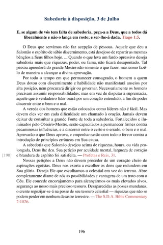 Sabedoria à disposição, 3 de Julho

        E, se algum de vós tem falta de sabedoria, peça-a a Deus, que a todos dá
            liberalmente e não o lança em rosto; e ser-lhe-á dada. Tiago 1:5.

            O Deus que servimos não faz acepção de pessoas. Aquele que deu a
        Salomão o espírito de sábio discernimento, está desejoso de repartir as mesmas
        bênçãos a Seus ﬁlhos hoje. ... Quando o que leva um fardo opressivo deseja
        sabedoria mais que riquezas, poder, ou fama, não ﬁcará desapontado. Tal
        pessoa aprenderá do grande Mestre não somente o que fazer, mas como fazê-
        lo de maneira a alcançar a divina aprovação.
            Por todo o tempo em que permanecer consagrado, o homem a quem
        Deus dotou com discernimento e habilidade não manifestará anseios por
        alta posição, nem procurará dirigir ou governar. Necessariamente os homens
        precisam assumir responsabilidades; mas em vez de disputar a supremacia,
        aquele que é verdadeiro líder orará por um coração entendido, a ﬁm de poder
        discernir entre o bem e o mal.
            A vereda dos homens que estão colocados como líderes não é fácil. Mas
        devem eles ver em cada diﬁculdade um chamado à oração. Jamais devem
        deixar de consultar a grande Fonte de toda a sabedoria. Fortalecidos e ilu-
        minados pelo Obreiro-Mestre, serão capacitados a permanecer ﬁrmes contra
        pecaminosas inﬂuências, e a discernir entre o certo e o errado, o bem e o mal.
        Aprovarão o que Deus aprova, e empenhar-se-ão com todo o fervor contra a
        introdução de princípios errôneos em Sua causa.
            A sabedoria que Salomão desejou acima de riquezas, honra, ou vida pro-
        longada, Deus lhe deu. Sua petição por acuidade mental, largueza de coração
[190]   e brandura de espírito foi satisfeita. — Profetas e Reis, 31.
            Nossas petições a Deus não devem proceder de um coração cheio de
        aspirações egoístas. Deus nos exorta a escolher os dons que redundem em
        Sua glória. Deseja Ele que escolhamos o celestial em vez do terreno. Abre
        completamente diante de nós as possibilidades e vantagens de um trato com o
        Céu. Ele concede encorajamento para alcançarmos os mais elevados alvos,
        segurança ao nosso mais precioso tesouro. Desaparecidas as posses mundanas,
        o crente regozijar-se-á na posse de seu tesouro celestial — riquezas que não se
        podem perder em nenhum desastre terrestre. — The S.D.A. Bible Commentary
        2:1026.




                                             196
 
