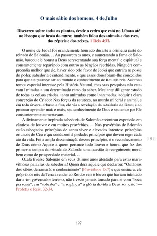 O mais sábio dos homens, 4 de Julho

Discorreu sobre todas as plantas, desde o cedro que está no Líbano até
 ao hissopo que brota do muro; também falou dos animais e das aves,
                 dos répteis e dos peixes. 1 Reis 4:33.

    O nome de Jeová foi grandemente honrado durante a primeira parte do
reinado de Salomão. ... Ao passarem os anos, e aumentando a fama de Salo-
mão, buscou ele honrar a Deus acrescentando sua força mental e espiritual e
constantemente repartindo com outros as bênçãos recebidas. Ninguém com-
preendia melhor que ele, haver sido pelo favor de Jeová que entrara na posse
do poder, sabedoria e entendimento, e que esses dons foram-lhe concedidos
para que ele pudesse dar ao mundo o conhecimento do Rei dos reis. Salomão
tomou especial interesse pela História Natural, mas suas pesquisas não esta-
vam limitadas a um determinado ramo do saber. Mediante diligente estudo
de todas as coisas criadas, tanto animadas como inanimadas, adquiriu clara
concepção do Criador. Nas forças da natureza, no mundo mineral e animal, e
em toda árvore, arbusto e ﬂor, ele via a revelação da sabedoria de Deus; e ao
procurar aprender mais e mais, seu conhecimento de Deus e seu amor por Ele
constantemente aumentavam.
    A divinamente inspirada sabedoria de Salomão encontrou expressão em
cânticos de louvor e em muitos provérbios. ... Nos provérbios de Salomão
estão esboçados princípios de santo viver e elevados intentos; princípios
oriundos do Céu e que conduzem à piedade; princípios que devem reger cada
ato da vida. Foi a ampla disseminação desses princípios, e o reconhecimento        [191]
de Deus como Aquele a quem pertence todo louvor e honra, que fez dos
primeiros tempos do reinado de Salomão uma ocasião de reerguimento moral
bem como de prosperidade material. ...
    Oxalá tivesse Salomão em seus últimos anos atentado para estas mara-
vilhosas palavras de sabedoria! Quem dera aquele que declarou: “Os lábios
dos sábios derramarão o conhecimento” (Provérbios 15:7) e que ensinara, ele
próprio, os reis da Terra a render ao Rei dos reis o louvor que haviam intentado
dar a um governador terreno, não tivesse jamais tomado para si com “boca
perversa”, em “soberba” e “arrogância” a glória devida a Deus somente! —
Profetas e Reis, 32-34.




                                     197
 