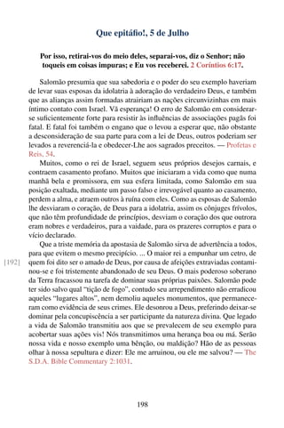 Que epitáﬁo!, 5 de Julho

           Por isso, retirai-vos do meio deles, separai-vos, diz o Senhor; não
            toqueis em coisas impuras; e Eu vos receberei. 2 Coríntios 6:17.

            Salomão presumia que sua sabedoria e o poder do seu exemplo haveriam
        de levar suas esposas da idolatria à adoração do verdadeiro Deus, e também
        que as alianças assim formadas atrairiam as nações circunvizinhas em mais
        íntimo contato com Israel. Vã esperança! O erro de Salomão em considerar-
        se suﬁcientemente forte para resistir às inﬂuências de associações pagãs foi
        fatal. E fatal foi também o engano que o levou a esperar que, não obstante
        a desconsideração de sua parte para com a lei de Deus, outros poderiam ser
        levados a reverenciá-la e obedecer-Lhe aos sagrados preceitos. — Profetas e
        Reis, 54.
            Muitos, como o rei de Israel, seguem seus próprios desejos carnais, e
        contraem casamento profano. Muitos que iniciaram a vida como que numa
        manhã bela e promissora, em sua esfera limitada, como Salomão em sua
        posição exaltada, mediante um passo falso e irrevogável quanto ao casamento,
        perdem a alma, e atraem outros à ruína com eles. Como as esposas de Salomão
        lhe desviaram o coração, de Deus para a idolatria, assim os cônjuges frívolos,
        que não têm profundidade de princípios, desviam o coração dos que outrora
        eram nobres e verdadeiros, para a vaidade, para os prazeres corruptos e para o
        vício declarado.
            Que a triste memória da apostasia de Salomão sirva de advertência a todos,
        para que evitem o mesmo precipício. ... O maior rei a empunhar um cetro, de
[192]   quem foi dito ser o amado de Deus, por causa de afeições extraviadas contami-
        nou-se e foi tristemente abandonado de seu Deus. O mais poderoso soberano
        da Terra fracassou na tarefa de dominar suas próprias paixões. Salomão pode
        ter sido salvo qual “tição de fogo”, contudo seu arrependimento não erradicou
        aqueles “lugares altos”, nem demoliu aqueles monumentos, que permanece-
        ram como evidência de seus crimes. Ele desonrou a Deus, preferindo deixar-se
        dominar pela concupiscência a ser participante da natureza divina. Que legado
        a vida de Salomão transmitiu aos que se prevalecem de seu exemplo para
        acobertar suas ações vis! Nós transmitimos uma herança boa ou má. Serão
        nossa vida e nosso exemplo uma bênção, ou maldição? Hão de as pessoas
        olhar à nossa sepultura e dizer: Ele me arruinou, ou ele me salvou? — The
        S.D.A. Bible Commentary 2:1031.




                                             198
 
