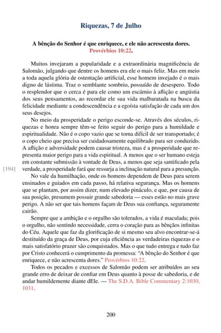 Riquezas, 7 de Julho

            A bênção do Senhor é que enriquece, e ele não acrescenta dores.
                                  Provérbios 10:22.

            Muitos invejaram a popularidade e a extraordinária magniﬁcência de
        Salomão, julgando que dentre os homens era ele o mais feliz. Mas em meio
        a toda aquela glória de ostentação artiﬁcial, esse homem invejado é o mais
        digno de lástima. Traz o semblante sombrio, possuído de desespero. Todo
        o resplendor que o cerca é para ele como um escárnio à aﬂição e angústia
        dos seus pensamentos, ao recordar ele sua vida malbaratada na busca da
        felicidade mediante a condescendência e a egoísta satisfação de cada um dos
        seus desejos.
            No meio da prosperidade o perigo esconde-se. Através dos séculos, ri-
        quezas e honra sempre têm-se feito seguir do perigo para a humildade e
        espiritualidade. Não é o copo vazio que se torna difícil de ser transportado; é
        o copo cheio que precisa ser cuidadosamente equilibrado para ser conduzido.
        A aﬂição e adversidade podem causar tristeza, mas é a prosperidade que re-
        presenta maior perigo para a vida espiritual. A menos que o ser humano esteja
        em constante submissão à vontade de Deus, a menos que seja santiﬁcado pela
[194]   verdade, a prosperidade fará que ressurja a inclinação natural para a presunção.
            No vale da humilhação, onde os homens dependem de Deus para serem
        ensinados e guiados em cada passo, há relativa segurança. Mas os homens
        que se plantam, por assim dizer, num elevado pináculo, e que, por causa de
        sua posição, presumem possuir grande sabedoria — esses estão no mais grave
        perigo. A não ser que tais homens façam de Deus sua conﬁança, seguramente
        cairão.
            Sempre que a ambição e o orgulho são tolerados, a vida é maculada; pois
        o orgulho, não sentindo necessidade, cerra o coração para as bênçãos inﬁnitas
        do Céu. Aquele que faz da gloriﬁcação de si mesmo seu alvo encontrar-se-á
        destituído da graça de Deus, por cuja eﬁciência as verdadeiras riquezas e o
        mais satisfatório prazer são conquistados. Mas o que tudo entrega e tudo faz
        por Cristo conhecerá o cumprimento da promessa: “A bênção do Senhor é que
        enriquece, e não acrescenta dores.” Provérbios 10:22.
            Todos os pecados e excessos de Salomão podem ser atribuídos ao seu
        grande erro de deixar de conﬁar em Deus quanto à posse de sabedoria, e de
        andar humildemente diante dEle. — The S.D.A. Bible Commentary 2:1030,
        1031.



                                             200
 