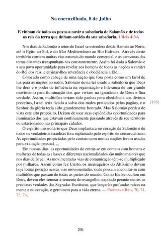 Na encruzilhada, 8 de Julho

 E vinham de todos os povos a ouvir a sabedoria de Salomão e de todos
    os reis da terra que tinham ouvido da sua sabedoria. 1 Reis 4:34.

    Nos dias de Salomão o reino de Israel se estendera desde Hamate ao Norte,
até o Egito ao Sul, e do Mar Mediterrâneo ao Rio Eufrates. Através deste
território corriam muitas vias naturais do mundo comercial, e as caravanas das
terras distantes transpunham-nas constantemente. Assim foi dada a Salomão e
a seu povo oportunidade para revelar aos homens de todas as nações o caráter
do Rei dos reis, e ensinar-lhes reverência e obediência a Ele. ...
    Colocado como cabeça de uma nação que fora posta como um farol de
luz para as nações ao redor, Salomão devia ter usado a sabedoria que Deus
lhe dera e o poder de inﬂuência na organização e liderança de um grande
movimento para iluminação dos que viviam na ignorância de Deus e Sua
verdade. Assim, multidões teriam sido ganhas para obediência aos divinos
preceitos, Israel teria ﬁcado a salvo dos males praticados pelos pagãos, e o      [195]
Senhor da glória teria sido grandemente honrado. Mas Salomão perdeu de
vista este alto propósito. Deixou de usar suas esplêndidas oportunidades para
iluminação dos que estavam continuamente passando através de seu território
ou estacionando nas principais cidades.
    O espírito missionário que Deus implantara no coração de Salomão e de
todos os verdadeiros israelitas fora suplantado pelo espírito de comercialismo.
As oportunidades propiciadas pelo contato com muitas nações foram usadas
para exaltação pessoal. ...
    Em nossos dias, as oportunidades de entrar-se em contato com homens e
mulheres de todas as classes e diferentes nacionalidades são muito maiores que
nos dias de Israel. As movimentadas vias de comunicação têm-se multiplicado
por milhares. Assim como fez Cristo, os mensageiros do Altíssimo devem
hoje tomar posição nessas vias movimentadas, onde possam encontrar-se com
multidões que passam de todas as partes do mundo. Como Ele Se ocultou em
Deus, devem eles semear a semente do evangelho, expondo perante outros as
preciosas verdades das Sagradas Escrituras, que lançarão profundas raízes na
mente e no coração, e germinem para a vida eterna. — Profetas e Reis, 70, 71,
73, 74.




                                     201
 