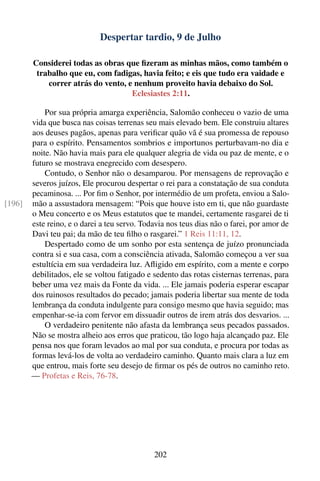 Despertar tardio, 9 de Julho

        Considerei todas as obras que ﬁzeram as minhas mãos, como também o
         trabalho que eu, com fadigas, havia feito; e eis que tudo era vaidade e
            correr atrás do vento, e nenhum proveito havia debaixo do Sol.
                                    Eclesiastes 2:11.

            Por sua própria amarga experiência, Salomão conheceu o vazio de uma
        vida que busca nas coisas terrenas seu mais elevado bem. Ele construiu altares
        aos deuses pagãos, apenas para veriﬁcar quão vã é sua promessa de repouso
        para o espírito. Pensamentos sombrios e importunos perturbavam-no dia e
        noite. Não havia mais para ele qualquer alegria de vida ou paz de mente, e o
        futuro se mostrava enegrecido com desespero.
            Contudo, o Senhor não o desamparou. Por mensagens de reprovação e
        severos juízos, Ele procurou despertar o rei para a constatação de sua conduta
        pecaminosa. ... Por ﬁm o Senhor, por intermédio de um profeta, enviou a Salo-
[196]   mão a assustadora mensagem: “Pois que houve isto em ti, que não guardaste
        o Meu concerto e os Meus estatutos que te mandei, certamente rasgarei de ti
        este reino, e o darei a teu servo. Todavia nos teus dias não o farei, por amor de
        Davi teu pai; da mão de teu ﬁlho o rasgarei.” 1 Reis 11:11, 12.
            Despertado como de um sonho por esta sentença de juízo pronunciada
        contra si e sua casa, com a consciência ativada, Salomão começou a ver sua
        estultícia em sua verdadeira luz. Aﬂigido em espírito, com a mente e corpo
        debilitados, ele se voltou fatigado e sedento das rotas cisternas terrenas, para
        beber uma vez mais da Fonte da vida. ... Ele jamais poderia esperar escapar
        dos ruinosos resultados do pecado; jamais poderia libertar sua mente de toda
        lembrança da conduta indulgente para consigo mesmo que havia seguido; mas
        empenhar-se-ia com fervor em dissuadir outros de irem atrás dos desvarios. ...
            O verdadeiro penitente não afasta da lembrança seus pecados passados.
        Não se mostra alheio aos erros que praticou, tão logo haja alcançado paz. Ele
        pensa nos que foram levados ao mal por sua conduta, e procura por todas as
        formas levá-los de volta ao verdadeiro caminho. Quanto mais clara a luz em
        que entrou, mais forte seu desejo de ﬁrmar os pés de outros no caminho reto.
        — Profetas e Reis, 76-78.




                                              202
 