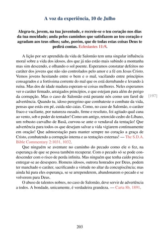 A voz da experiência, 10 de Julho

Alegra-te, jovem, na tua juventude, e recreie-se o teu coração nos dias
da tua mocidade; anda pelos caminhos que satisfazem ao teu coração e
agradam aos teus olhos; sabe, porém, que de todas estas coisas Deus te
                   pedirá contas. Eclesiastes 11:9.

    A lição por ser aprendida da vida de Salomão tem uma singular inﬂuência
moral sobre a vida dos idosos, dos que já não estão mais subindo a montanha
mas sim descendo, e olhando o sol poente. Esperamos constatar defeitos no
caráter dos jovens que não são controlados pelo amor e a fé em Jesus Cristo.
Vemos jovens hesitando entre o bem e o mal, vacilando entre princípios
consagrados e a fortíssima corrente do mal que os está derrubando e levando à
ruína. Mas dos de idade madura esperam-se coisas melhores. Neles esperamos
ver o caráter ﬁrmado, arraigados princípios, e que estejam para além do perigo
da corrupção. Mas o caso de Salomão está perante nós como um farol de            [197]
advertência. Quando tu, idoso peregrino que combateste o combate da vida,
pensas que estás em pé, cuida não caias. Como, no caso de Salomão, o caráter
fraco e vacilante, por natureza ousado, ﬁrme e resoluto, foi agitado qual cana
ao vento, sob o poder do tentador! Como um antigo, retorcido cedro do Líbano,
um robusto carvalho de Basã, curvou-se ante o vendaval da tentação! Que
advertência para todos os que desejam salvar a vida vigiarem continuamente
em oração! Que admoestação para manter sempre no coração a graça de
Cristo, combatendo a corrupção interna e as tentações externas! — The S.D.A.
Bible Commentary 2:1031, 1032.
    Que ninguém se aventure no caminho do pecado como ele o fez, na
esperança de que se possa também recuperar. Com o pecado só se pode con-
descender com o risco de perda inﬁnita. Mas ninguém que tenha caído precisa
entregar-se ao desespero. Homens idosos, outrora honrados por Deus, podem
ter manchado o caráter, sacriﬁcando a virtude no altar da concupiscência; mas
ainda há para eles esperança, se se arrependerem, abandonarem o pecado e se
volverem para Deus.
    O abuso de talentos nobres, no caso de Salomão, deve servir de advertência
a todos. A bondade, unicamente, é verdadeira grandeza. — Carta 8b, 1891.




                                     203
 