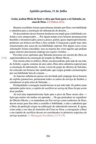 Aptidão profana, 11 de Julho

         Assim, acabou Hirão de fazer a obra que fazia para o rei Salomão, na
                           casa de Deus. 2 Crônicas 4:11.

            Homens escolhidos foram especialmente dotados por Deus com habilidade
        e sabedoria para a construção do tabernáculo do deserto. ...
            Os descendentes desses homens herdaram em amplo grau a habilidade con-
        ferida a seus antepassados. ... Por algum tempo esses homens permaneceram
        humildes e desinteressados; pouco a pouco, porém, quase imperceptivelmente,
        perderam sua ﬁrmeza em Deus e Sua verdade. Começaram a pedir mais altas
        remunerações por causa de sua habilidade superior. Em alguns casos essas
        solicitações foram concedidas, mas na maioria das vezes aqueles que pediam
        pagas maiores procuraram emprego nas nações vizinhas. ...
            Foi entre esses apóstatas que Salomão procurou um mestre-de-obras na
[198]   superintendência da construção do templo no Monte Moriá. ...
            Este mestre entre os artíﬁces, Hirão, era descendente, pelo lado de sua mãe,
        de Aoliabe, a quem, centenas de anos antes, Deus dera sabedoria especial para
        a construção do tabernáculo. Assim, à testa do grupo de obreiros de Salomão,
        foi colocado um homem não santiﬁcado, que exigiu grandes remunerações
        por sua habilidade fora do comum. ...
            As funestas inﬂuências postas em atividade pelo emprego desse homem
        de espírito ganancioso, permearam todos os ramos do serviço do Senhor, e
        estenderam-se pelo reino de Salomão. ...
            Prodigalidade e corrupção manifestavam-se por todo lado. Os pobres eram
        oprimidos pelos ricos; o espírito de sacrifício no serviço de Deus foi por assim
        dizer perdido.
            Aí está uma importantíssima lição para o povo de Deus nestes dias —
        lição que muitos são tardios em aprender. ... Os que pretendem ser seguidores
        do Obreiro-Mestre, e se empenham em Seu serviço como coobreiros de Deus,
        devem trazer para Sua obra a exatidão e habilidade, o tato e sabedoria que
        o Deus de perfeição exigiu na ediﬁcação do tabernáculo terrestre. E agora,
        como então, e nos dias do ministério de Cristo na Terra, a consagração a Deus
        e um espírito de sacrifício devem ser considerados os primeiros requisitos do
        serviço aceitável. — Mensagens Escolhidas 2:174-176.




                                             204
 