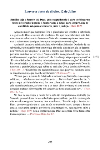 Louvor a quem de direito, 12 de Julho

Bendito seja o Senhor, teu Deus, que se agradou de ti para te colocar no
 trono de Israel; é porque o Senhor ama a Israel para sempre, que te
      constituiu rei, para executares juízo e justiça. 1 Reis 10:9.

    Alguém maior que Salomão fora o planejador do templo; a sabedoria
e a glória de Deus estavam ali reveladas. Os que desconheciam este fato
naturalmente admiravam e louvavam Salomão como o arquiteto e construtor;
mas o rei recusava qualquer honra por este projeto e construção.
    Assim foi quando a rainha de Sabá veio visitar Salomão. Ouvindo de sua
sabedoria, e do magniﬁcente templo que ele havia construído, ela se determi-
nou “prová-lo por enigmas”, e ver por si mesma suas famosas obras. Assistida
por uma comitiva de servos, e “com camelos carregados de especiarias, e
muitíssimo ouro, e pedras preciosas”, ela fez a longa viagem para Jerusalém.     [199]
“E veio a Salomão, e disse-lhe tudo quanto tinha no seu coração.” Ela falou-
lhe dos mistérios da natureza, e Salomão ensinou-lhe a respeito do Deus da
natureza, o grande Criador, que habita no mais alto Céu, e domina sobre todos.
1 Reis 10:1-3. “E Salomão lhe declarou todas as suas palavras; nenhuma coisa
se escondeu ao rei, que não lhe declarasse.” 2 Crônicas 9:1, 2.
    “Vendo, pois, a rainha de Sabá toda a sabedoria de Salomão, e a casa que
ediﬁcara, ... não houve mais espírito nela. ... Foi verdade”, reconheceu, “a
palavra que ouvi na minha terra, das tuas coisas e da tua sabedoria. E eu não
cria naquelas palavras, até que vim, e os meus olhos o viram; eis que me não
disseram metade; sobrepujaste em sabedoria e bens a fama que ouvi.” 1 Reis
10:3, 6, 7. ...
    No ﬁnal de sua visita, a rainha havia sido tão completamente instruída por
Salomão quanto à fonte de sua sabedoria e prosperidade, que foi constrangida,
não a exaltar o agente humano, mas a exclamar: “Bendito seja o Senhor teu
Deus, que teve agrado em ti, para te pôr no trono de Israel; porque o Senhor
ama a Israel para sempre, por isso te estabeleceu rei, para fazeres juízo e
justiça.” 1 Reis 10:9. Esta a impressão que Deus designara fosse feita sobre
todos os povos. — Profetas e Reis, 66, 67.




                                     205
 