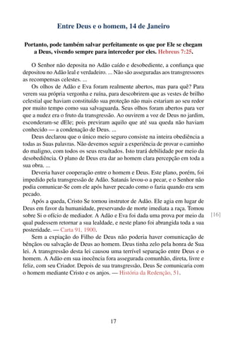 Entre Deus e o homem, 14 de Janeiro

Portanto, pode também salvar perfeitamente os que por Ele se chegam
   a Deus, vivendo sempre para interceder por eles. Hebreus 7:25.

     O Senhor não deposita no Adão caído e desobediente, a conﬁança que
depositou no Adão leal e verdadeiro. ... Não são asseguradas aos transgressores
as recompensas celestes. ...
     Os olhos de Adão e Eva foram realmente abertos, mas para quê? Para
verem sua própria vergonha e ruína, para descobrirem que as vestes de brilho
celestial que haviam constituído sua proteção não mais estariam ao seu redor
por muito tempo como sua salvaguarda. Seus olhos foram abertos para ver
que a nudez era o fruto da transgressão. Ao ouvirem a voz de Deus no jardim,
esconderam-se dEle; pois previram aquilo que até sua queda não haviam
conhecido — a condenação de Deus. ...
     Deus declarou que o único meio seguro consiste na inteira obediência a
todas as Suas palavras. Não devemos seguir a experiência de provar o caminho
do maligno, com todos os seus resultados. Isto trará debilidade por meio da
desobediência. O plano de Deus era dar ao homem clara percepção em toda a
sua obra. ...
     Deveria haver cooperação entre o homem e Deus. Este plano, porém, foi
impedido pela transgressão de Adão. Satanás levou-o a pecar, e o Senhor não
podia comunicar-Se com ele após haver pecado como o fazia quando era sem
pecado.
     Após a queda, Cristo Se tornou instrutor de Adão. Ele agia em lugar de
Deus em favor da humanidade, preservando de morte imediata a raça. Tomou
sobre Si o ofício de mediador. A Adão e Eva foi dada uma prova por meio da        [16]
qual pudessem retornar a sua lealdade, e neste plano foi abrangida toda a sua
posteridade. — Carta 91, 1900.
     Sem a expiação do Filho de Deus não poderia haver comunicação de
bênçãos ou salvação de Deus ao homem. Deus tinha zelo pela honra de Sua
lei. A transgressão desta lei causou uma terrível separação entre Deus e o
homem. A Adão em sua inocência fora assegurada comunhão, direta, livre e
feliz, com seu Criador. Depois de sua transgressão, Deus Se comunicaria com
o homem mediante Cristo e os anjos. — História da Redenção, 51.




                                      17
 