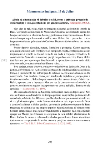 Monumentos indignos, 13 de Julho

         Ainda há um mal que vi debaixo do Sol, como o erro que procede do
        governador: o tolo, assentam-no em grandes alturas. Eclesiastes 10:5, 6.

            Nos dias do rei Josias, viam-se imagens estranhas defronte do templo de
        Deus. Coroando a eminência do Monte das Oliveiras, despontando acima dos
        bosques de murtas e oliveiras, havia gigantescos e indecorosos ídolos. Josias
        deu ordens para que fossem destruídos esses ídolos. Foi o que se fez, e seus
        fragmentos rolaram pelo canal do Cedrom. Daqueles ídolos sobrou um monte
        de ruínas.
            Muito devoto adorador, porém, formulou a pergunta: Como apareceu
        essa arquitetura no lado fronteiriço ao campo de Josafá, confrontando assim
        impiamente o templo de Deus? Tem de ser dada a resposta verdadeira: O
        construtor foi Salomão, o maior rei que já empunhou um cetro. Esses ídolos
[200]   testiﬁcavam que aquele que fora honrado e aplaudido como o mais sábio
        dentre os reis, se tornara uma humilhante ruína. ...
            Seu caráter, nobre outrora, ousado e verdadeiro na defesa de Deus e da
        justiça, corrompera-se. A dissoluta satisfação de condescendências egoístas,
        tornou-o instrumento das estratégias de Satanás. A consciência tornou-se-lhe
        cauterizada. Sua conduta, como juiz, mudou da eqüidade e justiça para a
        tirania e opressão. ... Salomão procurou unir a luz com as trevas, Cristo com
        Belial, a pureza com a impureza. Mas em vez de converterem-se à verdade os
        gentios, sentimentos pagãos incorporaram-se com a religião. Tornou-se ele
        apóstata. — Manuscrito 47, 1898.
            Os sinais da apostasia de Salomão subsistiram séculos depois dele. Nos
        dias de Cristo, os adoradores no templo podiam contemplar, justamente do
        outro lado, o Monte das Ofensas, que lhes lembrava que o construtor de seu
        rico e glorioso templo, o mais famoso de todos os reis, separara-se de Deus
        e construíra altares a ídolos gentios; que o mais poderoso soberano da Terra
        fracassara no domínio de seu próprio espírito. Salomão desceu ao túmulo como
        homem arrependido; mas seu arrependimento e lágrimas não conseguiram
        apagar do Monte das Ofensas os estigmas de seu infeliz afastamento de
        Deus. Ruínas de muros e colunas derrubadas, por mil anos foram silenciosas
        testemunhas da apostasia do maior dos reis que já se assentaram em tronos
        terrestres. — The S.D.A. Bible Commentary 2:1032, 1033.




                                            206
 