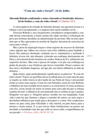“Com ele, todo o Israel”, 14 de Julho

Havendo Roboão conﬁrmado o reino e havendo-se fortalecido, deixou a
      lei do Senhor, e, com ele, todo o Israel. 2 Crônicas 12:1.

     A extravagância do reinado de Salomão durante sua apostasia levara-o a
tributar o povo pesadamente, e a requerer dele muito trabalho servil. ...
     Tivessem Roboão e seus inexperientes conselheiros compreendido a von-
tade divina concernente a Israel, teriam eles dado ouvidos à solicitação do
povo por reformas decididas na administração do governo. Mas na hora opor-
tuna que se lhes apresentou na reunião de Siquém, deixaram de raciocinar da
causa para o efeito. ...
     Mas a pena da inspiração traçou o triste registro do sucessor de Salomão
como alguém que falhou em exercer uma forte inﬂuência para lealdade a
Jeová. Por natureza obstinado, conﬁante em si, voluntarioso e inclinado à
idolatria, tivesse ele, não obstante, colocado sua conﬁança inteiramente em       [201]
Deus e teria desenvolvido fortaleza de caráter, ﬁrmeza de fé e submissão aos
requisitos divinos. Mas com o passar do tempo, o rei pôs sua conﬁança no
poder da posição e nas fortalezas que havia construído. Pouco a pouco ele
deu curso a herdadas fraquezas, até que pôs sua inteira inﬂuência ao lado da
idolatria. ...
     Quão tristes, quão profundamente signiﬁcativas as palavras: “E com ele
todo o Israel” O povo ao qual Deus havia escolhido para ser como uma luz para
as nações ao redor estava-se desviando de sua Fonte de força e procurando
tornar-se como estas nações. Como foi com Salomão, assim foi com Roboão:
a inﬂuência do mau exemplo levou muitos a se extraviarem. E como aconteceu
com eles, assim sucede em maior ou menor grau com cada um que se entrega
à prática do mal: a inﬂuência do erro praticado não se conﬁna ao que o pratica.
Ninguém vive para si. Ninguém perece sozinho em sua iniqüidade. Cada
vida é uma luz que ilumina e alegra o caminho de outros, ou uma negra e
desoladora inﬂuência que tende para o desespero e a ruína. Nós conduzimos
outros ou para cima, para felicidade e vida imortal, ou para baixo, para a
tristeza e morte eterna. E se por nossas obras fortalecemos ou pomos em
atividade as faculdades más dos que estão ao nosso redor, compartilhamos de
seu pecado. — Profetas e Reis, 88-90, 93, 94.




                                     207
 