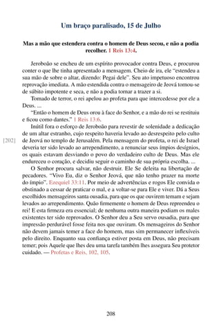 Um braço paralisado, 15 de Julho

        Mas a mão que estendera contra o homem de Deus secou, e não a podia
                               recolher. 1 Reis 13:4.

            Jeroboão se encheu de um espírito provocador contra Deus, e procurou
        conter o que lhe tinha apresentado a mensagem. Cheio de ira, ele “estendeu a
        sua mão de sobre o altar, dizendo: Pegai dele”. Seu ato impetuoso encontrou
        reprovação imediata. A mão estendida contra o mensageiro de Jeová tornou-se
        de súbito impotente e seca, e não a podia tornar a trazer a si.
            Tomado de terror, o rei apelou ao profeta para que intercedesse por ele a
        Deus. ...
            “Então o homem de Deus orou à face do Senhor, e a mão do rei se restituiu
        e ﬁcou como dantes.” 1 Reis 13:6.
            Inútil fora o esforço de Jeroboão para revestir de solenidade a dedicação
        de um altar estranho, cujo respeito haveria levado ao desrespeito pelo culto
[202]   de Jeová no templo de Jerusalém. Pela mensagem do profeta, o rei de Israel
        deveria ter sido levado ao arrependimento, a renunciar seus ímpios desígnios,
        os quais estavam desviando o povo do verdadeiro culto de Deus. Mas ele
        endureceu o coração, e decidiu seguir o caminho de sua própria escolha. ...
            O Senhor procura salvar, não destruir. Ele Se deleita na libertação de
        pecadores. “Vivo Eu, diz o Senhor Jeová, que não tenho prazer na morte
        do ímpio”. Ezequiel 33:11. Por meio de advertências e rogos Ele convida o
        obstinado a cessar de praticar o mal, e a voltar-se para Ele e viver. Dá a Seus
        escolhidos mensageiros santa ousadia, para que os que ouvirem temam e sejam
        levados ao arrependimento. Quão ﬁrmemente o homem de Deus repreendeu o
        rei! E esta ﬁrmeza era essencial; de nenhuma outra maneira podiam os males
        existentes ter sido reprovados. O Senhor deu a Seu servo ousadia, para que
        impressão perdurável fosse feita nos que ouviram. Os mensageiros do Senhor
        não devem jamais temer a face do homem, mas sim permanecer inﬂexíveis
        pelo direito. Enquanto sua conﬁança estiver posta em Deus, não precisam
        temer; pois Aquele que lhes deu uma tarefa também lhes assegura Seu protetor
        cuidado. — Profetas e Reis, 102, 105.




                                             208
 