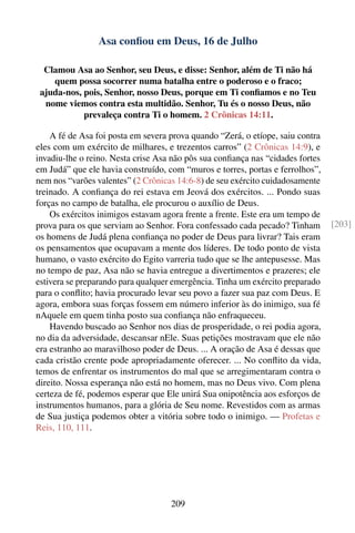 Asa conﬁou em Deus, 16 de Julho

  Clamou Asa ao Senhor, seu Deus, e disse: Senhor, além de Ti não há
    quem possa socorrer numa batalha entre o poderoso e o fraco;
 ajuda-nos, pois, Senhor, nosso Deus, porque em Ti conﬁamos e no Teu
  nome viemos contra esta multidão. Senhor, Tu és o nosso Deus, não
            prevaleça contra Ti o homem. 2 Crônicas 14:11.

    A fé de Asa foi posta em severa prova quando “Zerá, o etíope, saiu contra
eles com um exército de milhares, e trezentos carros” (2 Crônicas 14:9), e
invadiu-lhe o reino. Nesta crise Asa não pôs sua conﬁança nas “cidades fortes
em Judá” que ele havia construído, com “muros e torres, portas e ferrolhos”,
nem nos “varões valentes” (2 Crônicas 14:6-8) de seu exército cuidadosamente
treinado. A conﬁança do rei estava em Jeová dos exércitos. ... Pondo suas
forças no campo de batalha, ele procurou o auxílio de Deus.
    Os exércitos inimigos estavam agora frente a frente. Este era um tempo de
prova para os que serviam ao Senhor. Fora confessado cada pecado? Tinham        [203]
os homens de Judá plena conﬁança no poder de Deus para livrar? Tais eram
os pensamentos que ocupavam a mente dos líderes. De todo ponto de vista
humano, o vasto exército do Egito varreria tudo que se lhe antepusesse. Mas
no tempo de paz, Asa não se havia entregue a divertimentos e prazeres; ele
estivera se preparando para qualquer emergência. Tinha um exército preparado
para o conﬂito; havia procurado levar seu povo a fazer sua paz com Deus. E
agora, embora suas forças fossem em número inferior às do inimigo, sua fé
nAquele em quem tinha posto sua conﬁança não enfraqueceu.
    Havendo buscado ao Senhor nos dias de prosperidade, o rei podia agora,
no dia da adversidade, descansar nEle. Suas petições mostravam que ele não
era estranho ao maravilhoso poder de Deus. ... A oração de Asa é dessas que
cada cristão crente pode apropriadamente oferecer. ... No conﬂito da vida,
temos de enfrentar os instrumentos do mal que se arregimentaram contra o
direito. Nossa esperança não está no homem, mas no Deus vivo. Com plena
certeza de fé, podemos esperar que Ele unirá Sua onipotência aos esforços de
instrumentos humanos, para a glória de Seu nome. Revestidos com as armas
de Sua justiça podemos obter a vitória sobre todo o inimigo. — Profetas e
Reis, 110, 111.




                                    209
 