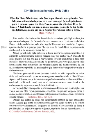 Dividindo o seu bocado, 19 de Julho

         Elias lhe disse: Não temas; vai e faze o que disseste; mas primeiro faze
           dele para mim um bolo pequeno e traze-mo aqui fora; depois, farás
           para ti mesma e para teu ﬁlho. Porque assim diz o Senhor, Deus de
         Israel: A farinha da tua panela não se acabará, e o azeite da tua botija
           não faltará, até ao dia em que o Senhor ﬁzer chover sobre a terra. 1
                                      Reis 17:13, 14.

            Esta mulher não era israelita. Jamais havia ela tido os privilégios e bênçãos
        que o escolhido povo de Deus desfrutava; mas era uma crente no verdadeiro
        Deus, e tinha andado em toda a luz que brilhava em seu caminho. E agora,
[206]   quando não havia segurança para Elias na terra de Israel, Deus o enviou a esta
        mulher, a ﬁm de asilar-se em seu lar. ...
            Nesse lar aﬂigido pela pobreza, a fome apertava excessivamente; e o
        alimento lastimosamente escasso parecia estar por acabar-se. A chegada de
        Elias mesmo no dia em que a viúva temia ter que abandonar a luta pelo
        sustento, provou ao máximo sua fé no poder do Deus vivo para suprir suas
        necessidades. Mas mesmo em sua penúria extrema deu ela testemunho de sua
        fé, atendendo ao pedido do estrangeiro que lhe suplicava repartir com ele o
        último bocado. ...
            Nenhuma prova de fé maior que essa poderia ter sido requerida. A viúva
        tinha até então tratado todos os estrangeiros com bondade e liberalidade.
        Agora, indiferente aos sofrimentos que poderiam resultar a ela e seu ﬁlho, e
        conﬁando no Deus de Israel para suprir cada uma de suas necessidades, ela
        enfrentou esta suprema prova de hospitalidade. ....
            A viúva de Sarepta repartiu seu bocado com Elias; e em retribuição, sua
        vida e a de seu ﬁlho foram preservadas. E a todos os que, em tempo de prova e
        carência, dão simpatia e assistência a outros mais necessitados, Deus prometeu
        grande bênção. — Profetas e Reis, 129-132.
            O Deus que cuidou de Elias, não desamparará nenhum de Seus abnegados
        ﬁlhos. Aquele que conta os cabelos de sua cabeça, deles cuidará; e no tempo
        de fome serão alimentados. Enquanto os ímpios estão a morrer de fome e
        pestilências, os anjos protegerão os justos, suprindo-lhes as necessidades. —
        O Grande Conﬂito entre Cristo e Satanás, 629.




                                              212
 