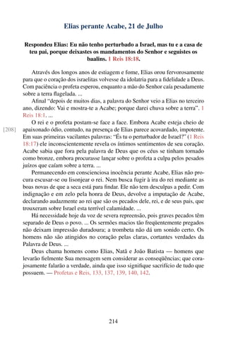 Elias perante Acabe, 21 de Julho

        Respondeu Elias: Eu não tenho perturbado a Israel, mas tu e a casa de
         teu pai, porque deixastes os mandamentos do Senhor e seguistes os
                                baalins. 1 Reis 18:18.

            Através dos longos anos de estiagem e fome, Elias orou fervorosamente
        para que o coração dos israelitas volvesse da idolatria para a ﬁdelidade a Deus.
        Com paciência o profeta esperou, enquanto a mão do Senhor caía pesadamente
        sobre a terra ﬂagelada. ...
            Aﬁnal “depois de muitos dias, a palavra do Senhor veio a Elias no terceiro
        ano, dizendo: Vai e mostra-te a Acabe; porque darei chuva sobre a terra”. 1
        Reis 18:1. ...
            O rei e o profeta postam-se face a face. Embora Acabe esteja cheio de
[208]   apaixonado ódio, contudo, na presença de Elias parece acovardado, impotente.
        Em suas primeiras vacilantes palavras: “És tu o perturbador de Israel?” (1 Reis
        18:17) ele inconscientemente revela os íntimos sentimentos de seu coração.
        Acabe sabia que fora pela palavra de Deus que os céus se tinham tornado
        como bronze, embora procurasse lançar sobre o profeta a culpa pelos pesados
        juízos que caíam sobre a terra. ...
            Permanecendo em conscienciosa inocência perante Acabe, Elias não pro-
        cura escusar-se ou lisonjear o rei. Nem busca fugir à ira do rei mediante as
        boas novas de que a seca está para ﬁndar. Ele não tem desculpas a pedir. Com
        indignação e em zelo pela honra de Deus, devolve a imputação de Acabe,
        declarando audazmente ao rei que são os pecados dele, rei, e de seus pais, que
        trouxeram sobre Israel esta terrível calamidade. ...
            Há necessidade hoje da voz de severa repreensão, pois graves pecados têm
        separado de Deus o povo. ... Os sermões macios tão freqüentemente pregados
        não deixam impressão duradoura; a trombeta não dá um sonido certo. Os
        homens não são atingidos no coração pelas claras, cortantes verdades da
        Palavra de Deus. ...
            Deus chama homens como Elias, Natã e João Batista — homens que
        levarão ﬁelmente Sua mensagem sem considerar as conseqüências; que cora-
        josamente falarão a verdade, ainda que isso signiﬁque sacrifício de tudo que
        possuem. — Profetas e Reis, 133, 137, 139, 140, 142.




                                             214
 