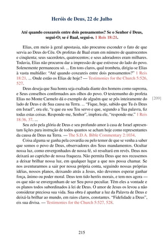 Heróis de Deus, 22 de Julho

  Até quando coxeareis entre dois pensamentos? Se o Senhor é Deus,
              segui-O; se é Baal, segui-o. 1 Reis 18:21.

    Elias, em meio à geral apostasia, não procurou esconder o fato de que
servia ao Deus do Céu. Os profetas de Baal eram em número de quatrocentos
e cinqüenta; seus sacerdotes, quatrocentos; e seus adoradores eram milhares.
Todavia, Elias não procurou dar a impressão de que estivesse do lado do povo.
Solenemente permaneceu só. ... Em tons claros, qual trombeta, dirigiu-se Elias
à vasta multidão: “Até quando coxeareis entre dois pensamentos?” 1 Reis
18:21. ... Onde estão os Elias de hoje? — Testimonies for the Church 5:526,
527.
    Deus deseja que Sua honra seja exaltada diante dos homens como suprema,
e Seus conselhos conﬁrmados aos olhos do povo. O testemunho do profeta
Elias no Monte Carmelo dá o exemplo de alguém que se pôs inteiramente do         [209]
lado de Deus e de Sua causa na Terra. ... “Fique, hoje, sabido que Tu és Deus
em Israel”, ora ele, “e que eu sou Teu servo e que, segundo a Tua palavra, ﬁz
todas estas coisas. Responde-me, Senhor”, implora ele, “responde-me.” 1 Reis
18:36, 37. ...
    Seu zelo pela glória de Deus e seu profundo amor à casa de Israel apresen-
tam lições para instrução de todos quantos se acham hoje como representantes
da causa de Deus na Terra. — The S.D.A. Bible Commentary 2:1034.
    Coisa alguma se ganha pela covardia ou pelo temor de que se venha a saber
que somos o povo de Deus, observadores dos Seus mandamentos. Ocultar
nossa luz, como envergonhados de nossa fé, só resultará em revés. Deus nos
deixará ao capricho de nossa fraqueza. Não permita Deus que nos recusemos
a deixar brilhar nossa luz, em qualquer lugar a que nos possa chamar. Se
nos aventurarmos a sair por nossa própria conta, seguindo nossas próprias
idéias, nossos planos, deixando atrás a Jesus, não devemos esperar ganhar
força, ânimo ou poder moral. Deus tem tido heróis morais, e tem-nos agora —
os que não se envergonham de ser Seu povo peculiar. Têm eles a vontade e
os planos todos subordinados à lei de Deus. O amor de Jesus os levou a não
considerar preciosa sua vida. Sua obra é apanhar a luz da Palavra de Deus e
deixá-la brilhar ao mundo, em raios claros, constantes. “Fidelidade a Deus”,
eis sua divisa. — Testimonies for the Church 5:527, 528.




                                     215
 
