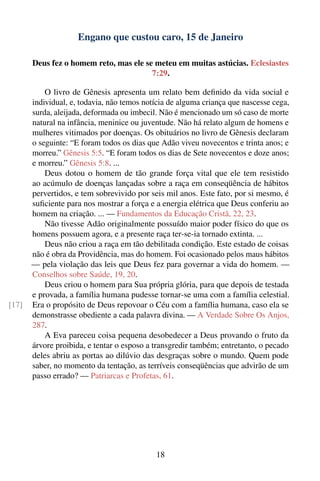 Engano que custou caro, 15 de Janeiro

       Deus fez o homem reto, mas ele se meteu em muitas astúcias. Eclesiastes
                                        7:29.

           O livro de Gênesis apresenta um relato bem deﬁnido da vida social e
       individual, e, todavia, não temos notícia de alguma criança que nascesse cega,
       surda, aleijada, deformada ou imbecil. Não é mencionado um só caso de morte
       natural na infância, meninice ou juventude. Não há relato algum de homens e
       mulheres vitimados por doenças. Os obituários no livro de Gênesis declaram
       o seguinte: “E foram todos os dias que Adão viveu novecentos e trinta anos; e
       morreu.” Gênesis 5:5. “E foram todos os dias de Sete novecentos e doze anos;
       e morreu.” Gênesis 5:8. ...
           Deus dotou o homem de tão grande força vital que ele tem resistido
       ao acúmulo de doenças lançadas sobre a raça em conseqüência de hábitos
       pervertidos, e tem sobrevivido por seis mil anos. Este fato, por si mesmo, é
       suﬁciente para nos mostrar a força e a energia elétrica que Deus conferiu ao
       homem na criação. ... — Fundamentos da Educação Cristã, 22, 23.
           Não tivesse Adão originalmente possuído maior poder físico do que os
       homens possuem agora, e a presente raça ter-se-ia tornado extinta. ...
           Deus não criou a raça em tão debilitada condição. Este estado de coisas
       não é obra da Providência, mas do homem. Foi ocasionado pelos maus hábitos
       — pela violação das leis que Deus fez para governar a vida do homem. —
       Conselhos sobre Saúde, 19, 20.
           Deus criou o homem para Sua própria glória, para que depois de testada
       e provada, a família humana pudesse tornar-se uma com a família celestial.
[17]   Era o propósito de Deus repovoar o Céu com a família humana, caso ela se
       demonstrasse obediente a cada palavra divina. — A Verdade Sobre Os Anjos,
       287.
           A Eva pareceu coisa pequena desobedecer a Deus provando o fruto da
       árvore proibida, e tentar o esposo a transgredir também; entretanto, o pecado
       deles abriu as portas ao dilúvio das desgraças sobre o mundo. Quem pode
       saber, no momento da tentação, as terríveis conseqüências que advirão de um
       passo errado? — Patriarcas e Profetas, 61.




                                            18
 