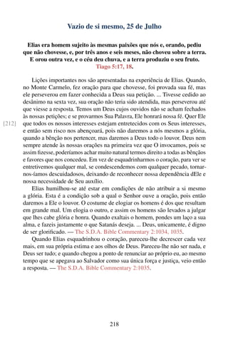 Vazio de si mesmo, 25 de Julho

         Elias era homem sujeito às mesmas paixões que nós e, orando, pediu
        que não chovesse, e, por três anos e seis meses, não choveu sobre a terra.
          E orou outra vez, e o céu deu chuva, e a terra produziu o seu fruto.
                                      Tiago 5:17, 18.

            Lições importantes nos são apresentadas na experiência de Elias. Quando,
        no Monte Carmelo, fez oração para que chovesse, foi provada sua fé, mas
        ele perseverou em fazer conhecida a Deus sua petição. ... Tivesse cedido ao
        desânimo na sexta vez, sua oração não teria sido atendida, mas perseverou até
        que viesse a resposta. Temos um Deus cujos ouvidos não se acham fechados
        às nossas petições; e se provarmos Sua Palavra, Ele honrará nossa fé. Quer Ele
[212]   que todos os nossos interesses estejam entretecidos com os Seus interesses,
        e então sem risco nos abençoará, pois não daremos a nós mesmos a glória,
        quando a bênção nos pertencer, mas daremos a Deus todo o louvor. Deus nem
        sempre atende às nossas orações na primeira vez que O invocamos, pois se
        assim ﬁzesse, poderíamos achar muito natural termos direito a todas as bênçãos
        e favores que nos concedeu. Em vez de esquadrinharmos o coração, para ver se
        entretivemos qualquer mal, se condescendemos com qualquer pecado, tornar-
        nos-íamos descuidadosos, deixando de reconhecer nossa dependência dEle e
        nossa necessidade de Seu auxílio.
            Elias humilhou-se até estar em condições de não atribuir a si mesmo
        a glória. Esta é a condição sob a qual o Senhor ouve a oração, pois então
        daremos a Ele o louvor. O costume de elogiar os homens é dos que resultam
        em grande mal. Um elogia o outro, e assim os homens são levados a julgar
        que lhes cabe glória e honra. Quando exaltais o homem, pondes um laço a sua
        alma, e fazeis justamente o que Satanás deseja. ... Deus, unicamente, é digno
        de ser gloriﬁcado. — The S.D.A. Bible Commentary 2:1034, 1035.
            Quando Elias esquadrinhou o coração, pareceu-lhe decrescer cada vez
        mais, em sua própria estima e aos olhos de Deus. Pareceu-lhe não ser nada, e
        Deus ser tudo; e quando chegou a ponto de renunciar ao próprio eu, ao mesmo
        tempo que se apegava ao Salvador como sua única força e justiça, veio então
        a resposta. — The S.D.A. Bible Commentary 2:1035.




                                            218
 