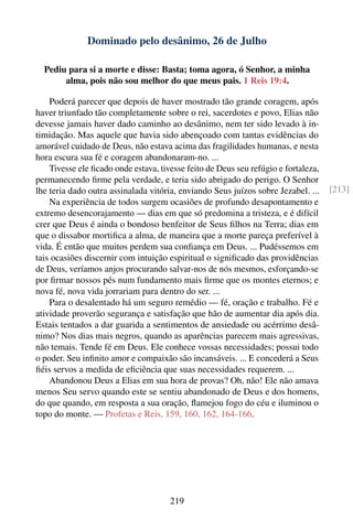 Dominado pelo desânimo, 26 de Julho

  Pediu para si a morte e disse: Basta; toma agora, ó Senhor, a minha
       alma, pois não sou melhor do que meus pais. 1 Reis 19:4.

    Poderá parecer que depois de haver mostrado tão grande coragem, após
haver triunfado tão completamente sobre o rei, sacerdotes e povo, Elias não
devesse jamais haver dado caminho ao desânimo, nem ter sido levado à in-
timidação. Mas aquele que havia sido abençoado com tantas evidências do
amorável cuidado de Deus, não estava acima das fragilidades humanas, e nesta
hora escura sua fé e coragem abandonaram-no. ...
    Tivesse ele ﬁcado onde estava, tivesse feito de Deus seu refúgio e fortaleza,
permanecendo ﬁrme pela verdade, e teria sido abrigado do perigo. O Senhor
lhe teria dado outra assinalada vitória, enviando Seus juízos sobre Jezabel. ...    [213]
    Na experiência de todos surgem ocasiões de profundo desapontamento e
extremo desencorajamento — dias em que só predomina a tristeza, e é difícil
crer que Deus é ainda o bondoso benfeitor de Seus ﬁlhos na Terra; dias em
que o dissabor mortiﬁca a alma, de maneira que a morte pareça preferível à
vida. É então que muitos perdem sua conﬁança em Deus. ... Pudéssemos em
tais ocasiões discernir com intuição espiritual o signiﬁcado das providências
de Deus, veríamos anjos procurando salvar-nos de nós mesmos, esforçando-se
por ﬁrmar nossos pés num fundamento mais ﬁrme que os montes eternos; e
nova fé, nova vida jorrariam para dentro do ser. ...
    Para o desalentado há um seguro remédio — fé, oração e trabalho. Fé e
atividade proverão segurança e satisfação que hão de aumentar dia após dia.
Estais tentados a dar guarida a sentimentos de ansiedade ou acérrimo desâ-
nimo? Nos dias mais negros, quando as aparências parecem mais agressivas,
não temais. Tende fé em Deus. Ele conhece vossas necessidades; possui todo
o poder. Seu inﬁnito amor e compaixão são incansáveis. ... E concederá a Seus
ﬁéis servos a medida de eﬁciência que suas necessidades requerem. ...
    Abandonou Deus a Elias em sua hora de provas? Oh, não! Ele não amava
menos Seu servo quando este se sentiu abandonado de Deus e dos homens,
do que quando, em resposta a sua oração, ﬂamejou fogo do céu e iluminou o
topo do monte. — Profetas e Reis, 159, 160, 162, 164-166.




                                      219
 