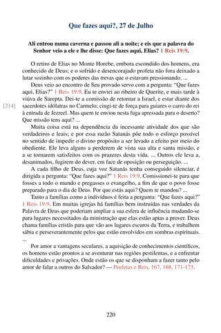 Que fazes aqui?, 27 de Julho

          Ali entrou numa caverna e passou ali a noite; e eis que a palavra do
            Senhor veio a ele e lhe disse: Que fazes aqui, Elias? 1 Reis 19:9.

            O retiro de Elias no Monte Horebe, embora escondido dos homens, era
        conhecido de Deus; e o sofrido e desencorajado profeta não fora deixado a
        lutar sozinho com os poderes das trevas que o estavam pressionando. ...
            Deus veio ao encontro de Seu provado servo com a pergunta: “Que fazes
        aqui, Elias?” 1 Reis 19:9. Eu te enviei ao ribeiro de Querite, e mais tarde à
        viúva de Sarepta. Dei-te a comissão de retornar a Israel, e estar diante dos
[214]   sacerdotes idólatras no Carmelo; cingi-te de força para guiares o carro do rei
        à entrada de Jezreel. Mas quem te enviou nesta fuga apressada para o deserto?
        Que missão tens aqui? ...
            Muita coisa está na dependência da incessante atividade dos que são
        verdadeiros e leais; e por essa razão Satanás põe todo o esforço possível
        no sentido de impedir o divino propósito a ser levado a efeito por meio do
        obediente. Ele leva alguns a perderem de vista sua alta e santa missão, e
        a se tornarem satisfeitos com os prazeres desta vida. ... Outros ele leva a,
        desanimados, fugirem do dever, em face de oposição ou perseguição. ...
            A cada ﬁlho de Deus, cuja voz Satanás tenha conseguido silenciar, é
        dirigida a pergunta: “Que fazes aqui?” 1 Reis 19:9. Comissionei-te para que
        fosses a todo o mundo e pregasses o evangelho, a ﬁm de que o povo fosse
        preparado para o dia de Deus. Por que estás aqui? Quem te mandou? ...
            Tanto a famílias como a indivíduos é feita a pergunta: “Que fazes aqui?”
        1 Reis 19:9. Em muitas igrejas há famílias bem instruídas nas verdades da
        Palavra de Deus que poderiam ampliar a sua esfera de inﬂuência mudando-se
        para lugares necessitados da ministração que elas estão aptas a prover. Deus
        chama famílias cristãs para que vão aos lugares escuros da Terra, e trabalhem
        sábia e perseverantemente pelos que estão envolvidos em sombras espirituais.
        ...
            Por amor a vantagens seculares, a aquisição de conhecimentos cientíﬁcos,
        os homens estão prontos a se aventurar nas regiões pestilentas, e a enfrentar
        diﬁculdades e privações. Onde estão os que se disponham a fazer tanto pelo
        amor de falar a outros do Salvador? — Profetas e Reis, 167, 168, 171-173.




                                             220
 