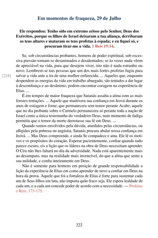 Em momentos de fraqueza, 29 de Julho

         Ele respondeu: Tenho sido em extremo zeloso pelo Senhor, Deus dos
        Exércitos, porque os ﬁlhos de Israel deixaram a tua aliança, derribaram
          os teus altares e mataram os teus profetas à espada; e eu ﬁquei só, e
                         procuram tirar-me a vida. 1 Reis 19:14.

            Se, sob circunstâncias probantes, homens de poder espiritual, sob exces-
        siva pressão tornam-se desanimados e desalentados; se às vezes nada vêem
        de apreciável na vida, para que desejem viver, isto não é nada estranho ou
        novo. Lembrem-se tais pessoas que um dos mais fortes profetas fugiu para
[216]   salvar a vida ante a ira de uma mulher enfurecida. ... Aqueles que, enquanto
        despendem as energias da vida em trabalho abnegado, são tentados a dar lugar
        à desconﬁança e ao desânimo, podem encontrar coragem na experiência de
        Elias. ...
            É em tempos de maior fraqueza que Satanás assalta a alma com as mais
        ferozes tentações. ... Aquele que mantivera sua conﬁança em Jeová durante os
        anos de estiagem e fome; que permanecera sem temor perante Acabe; aquele
        que no dia probante sobre o Carmelo permanecera só perante toda a nação de
        Israel como a única testemunha do verdadeiro Deus, num momento de fadiga
        permitiu que o temor da morte derrotasse sua fé em Deus. ...
            Quando somos envolvidos pela dúvida, aturdidos pelas circunstâncias, ou
        aﬂigidos pela pobreza ou angústia, Satanás procura abalar nossa conﬁança em
        Jeová. ... Mas Deus compreende, e ainda Se compadece e ama. Ele lê os moti-
        vos e os propósitos do coração. Esperar pacientemente, conﬁar quando tudo
        parece escuro, eis a lição que os líderes na obra de Deus necessitam aprender.
        O Céu não lhes faltará no dia da adversidade. Nada está aparentemente mais
        ao desamparo, mas na realidade mais invencível, do que a alma que sente a
        sua nulidade, e conﬁa inteiramente em Deus.
            Não é somente para homens em posição de grande responsabilidade a
        lição da experiência de Elias em como aprender de novo a conﬁar em Deus na
        hora da prova. Aquele que foi a fortaleza de Elias é forte para sustentar cada
        um de Seus ﬁlhos em luta, não importa quão fraco seja. Ele espera lealdade de
        cada um, e a cada um concede poder de acordo com a necessidade. — Profetas
        e Reis, 173-175.




                                            222
 
