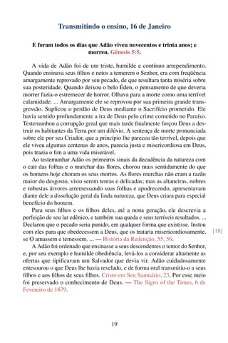 Transmitindo o ensino, 16 de Janeiro

    E foram todos os dias que Adão viveu novecentos e trinta anos; e
                          morreu. Gênesis 5:5.

    A vida de Adão foi de um triste, humilde e contínuo arrependimento.
Quando ensinava seus ﬁlhos e netos a temerem o Senhor, era com freqüência
amargamente reprovado por seu pecado, de que resultara tanta miséria sobre
sua posteridade. Quando deixou o belo Éden, o pensamento de que deveria
morrer fazia-o estremecer de horror. Olhava para a morte como uma terrível
calamidade. ... Amargamente ele se reprovou por sua primeira grande trans-
gressão. Suplicou o perdão de Deus mediante o Sacrifício prometido. Ele
havia sentido profundamente a ira de Deus pelo crime cometido no Paraíso.
Testemunhou a corrupção geral que mais tarde ﬁnalmente forçou Deus a des-
truir os habitantes da Terra por um dilúvio. A sentença de morte pronunciada
sobre ele por seu Criador, que a princípio lhe pareceu tão terrível, depois que
ele viveu algumas centenas de anos, parecia justa e misericordiosa em Deus,
pois trazia o ﬁm a uma vida miserável.
    Ao testemunhar Adão os primeiros sinais da decadência da natureza com
o cair das folhas e o murchar das ﬂores, chorou mais sentidamente do que
os homens hoje choram os seus mortos. As ﬂores murchas não eram a razão
maior do desgosto, visto serem tenras e delicadas; mas as altaneiras, nobres
e robustas árvores arremessando suas folhas e apodrecendo, apresentavam
diante dele a dissolução geral da linda natureza, que Deus criara para especial
benefício do homem.
    Para seus ﬁlhos e os ﬁlhos deles, até a nona geração, ele descrevia a
perfeição de seu lar edênico, e também sua queda e seus terríveis resultados. ...
Declarou que o pecado seria punido, em qualquer forma que existisse. Instou
com eles para que obedecessem a Deus, que os trataria misericordiosamente,          [18]
se O amassem e temessem. ... — História da Redenção, 55, 56.
    A Adão foi ordenado que ensinasse a seus descendentes o temor do Senhor,
e, por seu exemplo e humilde obediência, levá-los a considerar altamente as
ofertas que tipiﬁcavam um Salvador que devia vir. Adão cuidadosamente
entesourou o que Deus lhe havia revelado, e de forma oral transmitiu-o a seus
ﬁlhos e aos ﬁlhos de seus ﬁlhos. Cristo em Seu Santuário, 23. Por esse meio
foi preservado o conhecimento de Deus. — The Signs of the Times, 6 de
Fevereiro de 1879.




                                       19
 