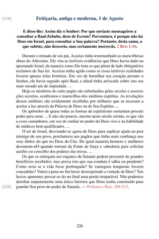 [219]               Feitiçaria, antiga e moderna, 1 de Agosto

           E disse-lhe: Assim diz o Senhor: Por que enviaste mensageiros a
        consultar a Baal-Zebube, deus de Ecrom? Porventura, é porque não há
        Deus em Israel, para consultar a Sua palavra? Portanto, desta cama, a
           que subiste, não descerás, mas certamente morrerás. 2 Reis 1:16.

            Durante o reinado de seu pai, Acazias tinha testemunhado as maravilhosas
        obras do Altíssimo. Ele vira as terríveis evidências que Deus havia dado ao
        apostatado Israel, da maneira como Ele trata os que põem de lado obrigatórios
        reclamos de Sua lei. Acazias tinha agido como se essas terríveis realidades
        fossem apenas tolas histórias. Em vez de humilhar seu coração perante o
        Senhor, ele havia seguido após Baal, e aﬁnal tinha arriscado sobre isto seu
        mais ousado ato de impiedade. ...
            Hoje os mistérios do culto pagão são substituídos pelas sessões e associa-
        ções secretas, ocultismos e maravilhas dos médiuns espíritas. As revelações
        desses médiuns são avidamente recebidas por milhares que se recusam a
        aceitar a luz através da Palavra de Deus ou de Seu Espírito. ...
            Os apóstolos de quase todas as formas de espiritismo sustentam possuir
        poder para curar. ... E não são poucos, mesmo neste século cristão, os que vão
        a esses curandeiros, em vez de conﬁar no poder do Deus vivo e na habilidade
        de médicos bem qualiﬁcados. ...
            O rei de Israel, desviando-se agora de Deus para suplicar ajuda ao pior
        inimigo de seu povo, proclamava aos pagãos que tinha mais conﬁança nos
        seus ídolos do que no Deus do Céu. De igual maneira homens e mulheres
        desonram-nO quando tornam da Fonte de força e sabedoria para solicitar
        auxílio ou conselho dos poderes das trevas. ...
            Os que se entregam aos enganos de Satanás podem presumir de grandes
        benefícios recebidos; mas prova isto que sua conduta é sábia ou prudente?
        Como seria se a vida fosse prolongada? Se vantagens temporais fossem
        concedidas? Valerá a pena no ﬁm haver desrespeitado a vontade de Deus? Tais
        lucros aparentes provar-se-ão no ﬁnal uma perda irreparável. Não podemos
        derribar impunemente uma única barreira que Deus tenha construído para
[220]   guardar Seu povo do poder de Satanás. — Profetas e Reis, 209-212.




                                            226
 