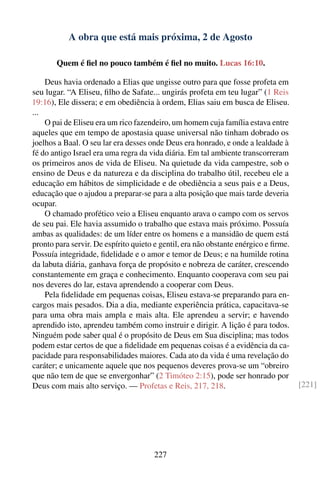 A obra que está mais próxima, 2 de Agosto

       Quem é ﬁel no pouco também é ﬁel no muito. Lucas 16:10.

    Deus havia ordenado a Elias que ungisse outro para que fosse profeta em
seu lugar. “A Eliseu, ﬁlho de Safate... ungirás profeta em teu lugar” (1 Reis
19:16), Ele dissera; e em obediência à ordem, Elias saiu em busca de Eliseu.
...
    O pai de Eliseu era um rico fazendeiro, um homem cuja família estava entre
aqueles que em tempo de apostasia quase universal não tinham dobrado os
joelhos a Baal. O seu lar era desses onde Deus era honrado, e onde a lealdade à
fé do antigo Israel era uma regra da vida diária. Em tal ambiente transcorreram
os primeiros anos de vida de Eliseu. Na quietude da vida campestre, sob o
ensino de Deus e da natureza e da disciplina do trabalho útil, recebeu ele a
educação em hábitos de simplicidade e de obediência a seus pais e a Deus,
educação que o ajudou a preparar-se para a alta posição que mais tarde deveria
ocupar.
    O chamado profético veio a Eliseu enquanto arava o campo com os servos
de seu pai. Ele havia assumido o trabalho que estava mais próximo. Possuía
ambas as qualidades: de um líder entre os homens e a mansidão de quem está
pronto para servir. De espírito quieto e gentil, era não obstante enérgico e ﬁrme.
Possuía integridade, ﬁdelidade e o amor e temor de Deus; e na humilde rotina
da labuta diária, ganhava força de propósito e nobreza de caráter, crescendo
constantemente em graça e conhecimento. Enquanto cooperava com seu pai
nos deveres do lar, estava aprendendo a cooperar com Deus.
    Pela ﬁdelidade em pequenas coisas, Eliseu estava-se preparando para en-
cargos mais pesados. Dia a dia, mediante experiência prática, capacitava-se
para uma obra mais ampla e mais alta. Ele aprendeu a servir; e havendo
aprendido isto, aprendeu também como instruir e dirigir. A lição é para todos.
Ninguém pode saber qual é o propósito de Deus em Sua disciplina; mas todos
podem estar certos de que a ﬁdelidade em pequenas coisas é a evidência da ca-
pacidade para responsabilidades maiores. Cada ato da vida é uma revelação do
caráter; e unicamente aquele que nos pequenos deveres prova-se um “obreiro
que não tem de que se envergonhar” (2 Timóteo 2:15), pode ser honrado por
Deus com mais alto serviço. — Profetas e Reis, 217, 218.                             [221]




                                      227
 
