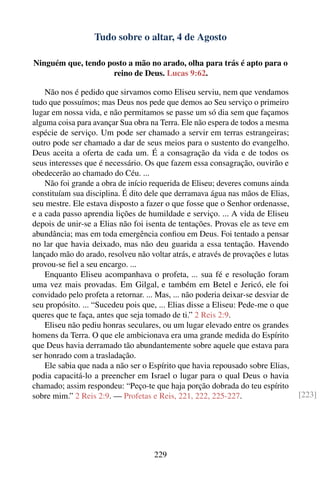 Tudo sobre o altar, 4 de Agosto

Ninguém que, tendo posto a mão no arado, olha para trás é apto para o
                    reino de Deus. Lucas 9:62.

    Não nos é pedido que sirvamos como Eliseu serviu, nem que vendamos
tudo que possuímos; mas Deus nos pede que demos ao Seu serviço o primeiro
lugar em nossa vida, e não permitamos se passe um só dia sem que façamos
alguma coisa para avançar Sua obra na Terra. Ele não espera de todos a mesma
espécie de serviço. Um pode ser chamado a servir em terras estrangeiras;
outro pode ser chamado a dar de seus meios para o sustento do evangelho.
Deus aceita a oferta de cada um. É a consagração da vida e de todos os
seus interesses que é necessário. Os que fazem essa consagração, ouvirão e
obedecerão ao chamado do Céu. ...
    Não foi grande a obra de início requerida de Eliseu; deveres comuns ainda
constituíam sua disciplina. É dito dele que derramava água nas mãos de Elias,
seu mestre. Ele estava disposto a fazer o que fosse que o Senhor ordenasse,
e a cada passo aprendia lições de humildade e serviço. ... A vida de Eliseu
depois de unir-se a Elias não foi isenta de tentações. Provas ele as teve em
abundância; mas em toda emergência conﬁou em Deus. Foi tentado a pensar
no lar que havia deixado, mas não deu guarida a essa tentação. Havendo
lançado mão do arado, resolveu não voltar atrás, e através de provações e lutas
provou-se ﬁel a seu encargo. ...
    Enquanto Eliseu acompanhava o profeta, ... sua fé e resolução foram
uma vez mais provadas. Em Gilgal, e também em Betel e Jericó, ele foi
convidado pelo profeta a retornar. ... Mas, ... não poderia deixar-se desviar de
seu propósito. ... “Sucedeu pois que, ... Elias disse a Eliseu: Pede-me o que
queres que te faça, antes que seja tomado de ti.” 2 Reis 2:9.
    Eliseu não pediu honras seculares, ou um lugar elevado entre os grandes
homens da Terra. O que ele ambicionava era uma grande medida do Espírito
que Deus havia derramado tão abundantemente sobre aquele que estava para
ser honrado com a trasladação.
    Ele sabia que nada a não ser o Espírito que havia repousado sobre Elias,
podia capacitá-lo a preencher em Israel o lugar para o qual Deus o havia
chamado; assim respondeu: “Peço-te que haja porção dobrada do teu espírito
sobre mim.” 2 Reis 2:9. — Profetas e Reis, 221, 222, 225-227.                      [223]




                                     229
 